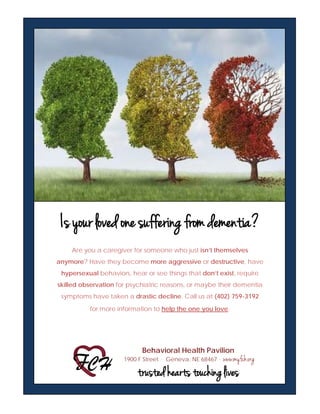 Is your loved one suffering from dementia?
Are you a caregiver for someone who just isn’t themselves
anymore? Have they become more aggressive or destructive, have
hypersexual behaviors, hear or see things that don’t exist, require
skilled observation for psychiatric reasons, or maybe their dementia
symptoms have taken a drastic decline. Call us at (402) 759-3192
for more information to help the one you love.
Behavioral Health Pavilion
1900 F Street . Geneva, NE 68467 . www.myfch.org
trusted hearts touching lives
 