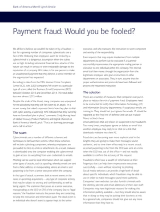 8 I AFP Exchange July/August 2015
Bank of America Merrill Lynch Article
We all like to believe we wouldn’t be taken in by a fraudster—
but for a growing number of companies cyberattacks are a
fact of life. Believing that employees won’t be tricked by a
cybercriminal is a dangerous assumption when the stakes
are so high: Including substantial financial loss, attacks of this
nature can result in serious or even irreparable damage to the
reputation of a company. All it takes is for one person to make
an unauthorized payment that they believe a senior member of
the organization has requested.
According to data from the FBI’s Internet Crime Complaint
Center (IC3), over 2,000 companies fell victim to a particular
type of scam called the Business Email Compromise (BEC)
between October 2013 and December 2014. The total dollar
loss was almost $215 million.
Despite the scale of the threat, many companies are unprepared
for the possibility that they will fall victim to an attack. “In a
recent survey that asked corporate clients how they plan to deal
with cyber activity, a surprising 43% indicated that they currently
have no formalized plan in place,” comments Cindy Murray, head
of Global Treasury Product Platforms and Digital Channels at
Bank of America Merrill Lynch. “That’s an alarming percentage
and a call to action.”
The scam
Cybercriminals use a number of different schemes and
techniques to defraud their victims. Often these schemes
will include a phishing component, whereby employees are
persuaded to click on a link or attachment. As a result, malware
is downloaded onto the computer enabling the cybercriminal
to gain access to everything from user credentials to emails.
Phishing can be used to steal information which can support
other types of attacks, such as spoofing, whereby emails are sent
from a false address, or masquerading, where an email is sent
purporting to be from a senior executive within the company.
In this type of attack, scammers look at recent events in the
news or upcoming acquisitions—any type of corporate activity
that may be subject to secrecy and confidentiality, as well as
being urgent. The scammer then poses as a senior executive,
masquerading as the CEO or CFO of the company. Due to “legal
reasons,” the fraudster instructs the person they are contacting
to keep the instruction and information quiet. The ideal victim is
an individual who doesn’t want to appear inept to the senior
executive, and who transacts the instruction to seem competent
and worthy of the responsibility.
Even requests that may require involvement from multiple
departments to perform can be executed if a scammer
successfully impersonates the appropriate trading partner or
executive to one individual within the company. The internal
email trail then moves through the organization from the
legitimate employee, who gives instructions to other
departments or associates. They, in turn, assume that the
proper authentication and protocols have been followed and
process the requested instruction.
The solution
There are a number of measures that companies can put in
place to reduce the risk of payment fraud. Employees need
to be instructed to notify their Information Technology (IT)
and Information Security departments if suspicious emails are
coming in. They should not just ignore the emails. IT should be
regarded as the first line of defense and can put in place
filters to block these
email addresses that are known or suspected to be fraudulent.
Too many times, employees ignore or delete an email that
another employee may reply to or click on a link that
downloads malware into their PC.
Fraudsters are becoming ever more sophisticated in the
lengths they are going to make their messages sound
authentic, and to time them effectively. In a recent attack,
an email purporting to be from the CEO was sent at a time
when the CEO was out of the office—and not readily
available to confirm the accuracy of the request.
Fraudsters often have a wealth of information at their
fingertips that can help them impersonate executives
successfully—even without resorting to phishing.
Social media websites can provide a high level of detail
about specific individuals, which fraudsters may be able to
use in order to make messages sound more authentic.
Companies’ own websites can also furnish criminals with
the identity, job title and email addresses of their own staff.
Companies may have legitimate reasons for making this
information publicly available—but they should also be aware
that in doing so they may be putting their business at risk.
As a general rule, companies should not give out any more
information than they have to.
Payment fraud: Would you be fooled?
 