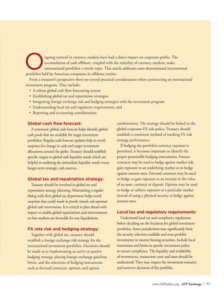 www.AFPonline.org AFP Exchange I 11
Ongoing turmoil in currency markets have had a direct impact on corporate profits. The
accumulation of cash offshore, coupled with the volatility of currency markets, make
international portfolios a timely topic. This article addresses euro-denominated international
portfolios held by American companies in offshore entities.
From a treasurer’s perspective there are several practical considerations when constructing an international
investment program. They include:
•	 A robust global cash flow forecasting system
•	 Establishing global tax and repatriation strategies
•	 Integrating foreign exchange risk and hedging strategies with the investment program
•	 Understanding local tax and regulatory requirements, and
•	 Reporting and accounting considerations.
Global cash flow forecast:
A systematic global cash forecast helps identify global
cash pools that are available for target investment
portfolios. Regular cash forecast updates help to avoid
surprises for change in cash and target investment
allocations around the globe.Treasury should establish
specific targets in global cash liquidity needs which are
helpful in outlining the immediate liquidity needs versus
longer-term strategic cash reserves.
Global tax and repatriation strategy:
Treasury should be involved in global tax and
repatriation strategy planning. Maintaining a regular
dialog with their global tax department helps avoid
surprises that could result in poorly timed, sub-optimal
global cash movements. It is critical to plan ahead with
respect to sizable global repatriations and reinvestments
so that markets are favorable for any liquidations.
FX rate risk and hedging strategy:
Together with global tax, treasury should
establish a foreign exchange risk strategy for the
international investment portfolios. Decisions should
be made as to implementing an active or passive
hedging strategy, placing foreign exchange gain/loss
limits, and the selections of hedging instruments
such as forward contracts, options, and option
combinations. The strategy should be linked to the
global corporate FX risk policy. Treasury should
establish a consistent method of tracking FX risk
strategy performance.
If hedging the portfolio’s currency exposure is
permitted, it becomes important to identify the
proper permissible hedging instruments. Futures
contracts may be used to hedge against market risk,
gain exposure to an underlying market or to hedge
against interest rates. Forward contracts may be used
to hedge or gain exposure to an increase in the value
of an asset, currency or deposit. Options may be used
to hedge or achieve exposure to a particular market
instead of using a physical security to hedge against
interest rates.
Local tax and regulatory requirements:
Understand local tax and compliance regulations
before deciding on the locations for global investment
portfolios. Some jurisdictions may significantly limit
the security selection available and even prohibit
investments in interest bearing securities. Include local
restrictions and limits in specific investment policy
to ensure compliance.The liquidity and availability
of investments, transaction costs and taxes should be
understood.They may impact the investment maturity
and turnover decisions of the portfolio.
 