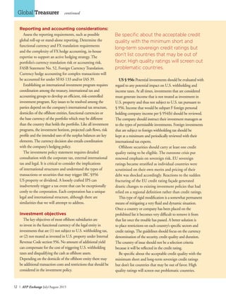 12 I AFP Exchange July/August 2015
Global Treasurer continued
Reporting and accounting considerations:
Assess the reporting requirements, such as possible
global roll-up or stand-alone reporting. Determine the
functional currency and FX translation requirements
and the complexity of FX hedge accounting, in-house
expertise to support an active hedging strategy. The
portfolio’s currency translation risk or accounting risk.
FASB Statement No. 52, Foreign Currency Translation.
Currency hedge accounting for complex transactions will
be accounted for under SFAS 133 and/or IAS 39.
Establishing an international investment program requires
coordination among the treasury, international tax and
accounting groups to develop an efficient, risk-controlled
investment program. Key issues to be resolved among the
parties depend on the company’s international tax structure,
domiciles of the offshore entities, functional currencies or
the base currency of the portfolio which may be different
than the country that holds the portfolio. Like all investment
programs, the investment horizon, projected cash flows, risk
profile and the intended uses of the surplus balances are key
elements.The currency decision also entails coordination
with the company’s hedging policy.
The investment policy statement requires detailed
consultation with the corporate tax, external international
tax and legal. It is critical to consider the implications
of international structures and understand the types of
transactions or securities that may trigger IRC §956
US property or dividend. A loosely crafted IPS can
inadvertently trigger a tax event that can be exceptionally
costly to the corporation. Each corporation has a unique
legal and international structure, although there are
similarities that we will attempt to address.
Investment objectives
The key objectives of most offshore subsidiaries are
to invest in the functional currency of the legal entity in
investments that are (1) not subject to U.S. withholding tax,
or (2) not treated as invested in U.S. property under Internal
Revenue Code section 956. No amount of additional yield
can compensate for the cost of triggering U.S. withholding
taxes and disqualifying the cash as offshore assets.
Depending on the domicile of the offshore entity there may
be additional transaction costs and restrictions that should be
considered in the investment policy.
US § 956: Potential investments should be evaluated with
regard to any potential impact on U.S. withholding and
income taxes. At all times, investments that are considered
must generate income that is not treated as investment in
U.S. property and thus not subject to U.S. tax pursuant to
§ 956. Income that would be subpart F foreign personal
holding company income per § 954(b) should be reviewed.
The company should instruct their investment managers as
to the types of permissible investments. Foreign investments
that are subject to foreign withholding tax should be
kept at a minimum and periodically reviewed with their
international tax experts.
Offshore securities should carry at least one credit
quality rating to be eligible. The eurozone crisis put
renewed emphasis on sovereign risk. EU sovereign
ratings became stratified as individual countries were
scrutinized on their own merits and pricing of their
debt was shocked accordingly. Reactions to the sudden
fracturing of the EU credit rating façade generated
drastic changes to existing investment policies that had
relied on a regional definition rather than credit ratings.
This type of rigid modification is a somewhat permanent
means of mitigating a very fluid and dynamic situation.
Once a country or company has been placed on the
prohibited list it becomes very difficult to remove it from
that list once the trouble has passed. A better solution is
to place restrictions on each country’s specific sectors and
credit ratings.The guidelines should focus on the currency
denomination of the security, credit quality and duration.
The country of issue should not be a selection criteria
because it will be reflected in the credit rating.
Be specific about the acceptable credit quality with the
minimum short and long-term sovereign credit ratings
but don’t list countries that may be out of favor. High
quality ratings will screen out problematic countries.
Be specific about the acceptable credit
quality with the minimum short and
long-term sovereign credit ratings but
don’t list countries that may be out of
favor. High quality ratings will screen out
problematic countries.
 