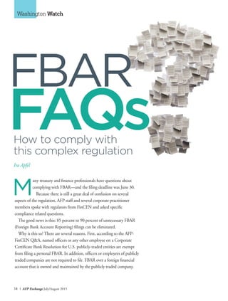 14 I AFP Exchange July/August 2015
Washington Watch
M
any treasury and finance professionals have questions about
complying with FBAR—and the filing deadline was June 30.
Because there is still a great deal of confusion on several
aspects of the regulation, AFP staff and several corporate practitioner
members spoke with regulators from FinCEN and asked specific
compliance related questions.
The good news is this: 85 percent to 90 percent of unnecessary FBAR
(Foreign Bank Account Reporting) filings can be eliminated.
Why is this so? There are several reasons. First, according to the AFP-
FinCEN Q&A, named officers or any other employee on a Corporate
Certificate Bank Resolution for U.S. publicly-traded entities are exempt
from filing a personal FBAR. In addition, officers or employees of publicly
traded companies are not required to file FBAR over a foreign financial
account that is owned and maintained by the publicly traded company.
How to comply with
this complex regulation
Ira Apfel
FAQs
FBAR
 