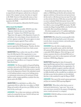 www.AFPonline.org AFP Exchange I 15
Furthermore, if officers of a corporation have the authority
to expend funds with signature authority but no financial
interest of the company’s account, then they are required
to file FBAR. However, if they physically cannot, or have
the signature authority, to expend funds, then they’re not
required to file FBAR.
Below are more questions, followed by FinCEN answers:
Who must file FBAR?
QUESTION: In the preamble, FINCEN states that
“Signature Authority does not mean Supervisory
Approvals.” Guidance from FINCEN states that
“Supervisors who approve of the disposition of assets of a
subordinate, but cannot dispose of assets themselves, do
not have signature authority. We assume approve to mean
an internal company approval. Please confirm.
ANSWER: Confirmed. Internal approval is not a
payment approval for FBAR purposes. Therefore, this does
not constitute disposition of assets from a bank account.
QUESTION: Please confirm who must file an FBAR
from the following list if the organization is a non-
governmental organization or a privately held company
without any government oversight or regulatory
governance: Named officers on a Corporate Certificate
Bank Resolution?
ANSWER: No. Persons named on the general banking
resolution only need to file FBAR if their employer has also
given them signature authority on bank accounts or specific
access for the disposition of funds. If the individuals named
on the banking resolution cannot access banking systems
or communicate instructions on the movement of funds
legally or within company guidelines or policies then they
do not need to file FBAR.
QUESTION: If an individual or an officer of an
organization did not realize they were subject to FBAR
filings and needed to file previous-year FBARs, how far
back do they need to go?
ANSWER: Two to three years maximum, and the data
needs to be retained for five years. FinCEN will never ask
for data that is older than five years.
If individuals and officers did not know they were
subject to FBAR filing and therefore did not declare their
signatory authority on their previous year’s personal taxes,
do they need to re-file those previous year taxes? If yes, how
can they do that if the form 1040x does not provide a field
to correct overlooked FBAR information? Answer: IRS
counsel has advised that previous year taxes do not need to
be re-filed to correct missing FBAR information. The IRS
considers late filing of missing FBARs to the FinCEN to be
a reasonable effort toward honest disclosure.
If the above examples are for a U.S. publicly traded entity,
then the employee is exempt from filing a personal FBAR.
QUESTION: What about for accounts payable clerks
that transact on the foreign bank account with proper
controls where: one person initiates, and another person
approves money transfers?
ANSWER: Since the clerk is simply processing
payments in the payable system, and the clerk hands
off a payment file to the bank, this does not constitute
a reportable FBAR obligation. If the clerk logs on and
initiates a payment directly on the bank Web tool to a
foreign bank account, this is a direct payment and would
constitute a FBAR filing obligation.
QUESTION: Regarding the chain of command in
approving/effecting a payment from a corporation based
on the decision making hierarchy of an organization. If a
controller has authority to approve a purchase order and
the payment with enough internal signature authority at a
set dollar threshold, yet the controller has no authority over
the bank account, but has authority over the individual
that does, is this considered in scope for filing an FBAR?
ANSWER: This is part of the normal corporate governance
and does not constitute FBAR reporting obligation.
QUESTION: What about online bank account or
bank portal administrative “super users” that set up
users and ensure controls for the purpose of designating
money transfer personnel at a company?
ANSWER: FINCEN will have to review and provide
further guidance on this.
 