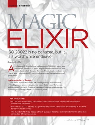 www.AFPonline.org AFP Exchange I 17
Payments Essentials
ISO 20022 is no panacea, but it
is a worthwhile endeavor
Andrew Deichler
KEY HIGHLIGHTS:
•	ISO 20022 is a messaging standard for financial institutions. Its purpose is to simplify
	 international payments.
•	Because ISO 20022 is rolling out gradually and various jurisdictions are tweaking it, it is hard
for corporates to comply.
•	The main benefit of ISO 20022 is that it gives jurisdictions a common set of terms rather than
completely different standards.
MAGIC
ELIXIR
A
s is the case with all standards, the implementation of ISO 20022 has not been
without some turbulence. All around the globe, various stakeholders have been
making their own little changes to the system. Nevertheless, the standard is much
closer to being a solution to simplify international payments, and corporations can benefit
greatly from it.
Implementation in Canada
The Canadian Payments Association (CPA) has been prioritizing the modernization
of Canada’s payments system over the past several years, and a key focus of that has been
implementation of ISO 20022. Drawing on lessons learned from other jurisdictions, the CPA
is attempting to transition to ISO 20022 as smoothly as possible.
 