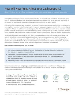 J.P. Morgan is the marketing name for the Treasury Services business of JPMorgan Chase Bank, N.A. and its affiliates worldwide.
© 2015 JPMorgan Chase & Co. All rights reserved. JPMorgan Chase Bank, N.A. Member FDIC.
To learn more about this topic, visit jpmorgan.com/optimizeyourcash to download a complimentary whitepaper titled
“A defining moment: New regulations and their impact on the definition of cash deposits” or speak to your J.P. Morgan
Treasury Services Representative.
yy How their cash management business is currently distributed across banking relationships, and whether
their deposits are supporting transactional flows
yy Speaking with banking partners about solutions to optimize the cash that is needed to fund payments and
increase their efficiency ratio, and alternatives for non-operating deposits, such as money market funds,
repo and commercial paper
yy Determining whether current investment policies support the anticipated changes for non-operating deposits
J.P. Morgan Treasury Services offers a range of cash
management, trade, liquidity and escrow solutions to
address working capital and efficiency challenges, enabling
corporate treasury functions to support the protection,
management and growth of their organizations.
For more information, please visit www.jpmorgan.com
New regulations are changing how cash deposits are classified, which will create a disparity in how banks and companies define
that cash. Importantly, there will be strict definitions for operating and non-operating cash, and the regulations, not the bank or
the company, will determine how deposits are classified, which will directly affect the value of deposits.
After the financial crisis, a primary goal of regulators was to ensure that banks could meet their liquidity needs in a stress environ-
ment. Regulators determined that only the cash required to fund a company’s upcoming payments would likely remain on deposit
during a time of stress—this cash is defined as operating cash. They also established that cash held in deposit accounts in excess of
operating cash would become scarce during a stress event and is defined as non-operating and classified as short-term wholesale
funding. Regulators now require banks to establish quantitative measures that substantiate deposits as operating or non-operating.
As the regulations phase in over the next few years, several things are likely. It’s expected that companies with large operating
flows and high volumes that use multiple bank products will have a higher percentage of their cash classified as operating.
Companies with limited flows, large spikes in balances and limited product usage will see more of their cash designated as non-
operating. Bank appetite for this type of cash will be limited given lower expected returns and increased costs. And, despite the
phase-in period, there will be increased market pressure on larger banks to conform now to the new rules.
Given this new reality, companies may want to consider:
How Will New Rules Affect Your Cash Deposits?
Now is the time to assess how to manage changes and explore ways to optimize your cash.
GrowManageProtect
 