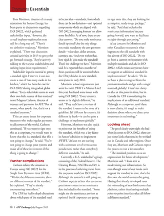 18 I AFP Exchange July/August 2015
Tom Morrison, director of treasury
operations for Suncor Energy, has
been party to discussions regarding
ISO 20022, which gathered
stakeholder input. However, the
actual implementation plan may
still be a long way off. “There’s
no definitive roadmap,” Morrison
explained. “There was discussion
around activities in 2015 to get to the
go-forward strategy. They’re actively
talking to the various stakeholders and
seeking input into requirements.”
Stakeholder input is essential to getting
a standard right. However, it can also
create a case of “too many cooks in the
kitchen,” which has been the case for
ISO 20022 during this gradual global
rollout. “Every stakeholder seems to want
their own little nuance of that standard,”
noted Magnus Carlsson, director of
treasury and payments for AFP. “But of
course, when you do that, that’s not a
standard anymore.”
This can create issues for corporate
treasurers who make regular payments
to all corners of the world, Carlsson
continued. “If you want to sign onto
this as a corporate, you would want to
know that this is a standard; that this is
not going to change,” he said. “You’re
not going to change your systems and
make all of these investments if this
thing is going to change.”
Further complications
Carlsson related the situation to
Europe using ISO 20022 for the
Single Euro Payments Area (SEPA).
“Within the different countries, there
are different nuances of the standard,”
he explained. “They’re already
encountering issues there.”
The CPA has had in-depth discussions
about which parts of the standard need
to be just that—standards, from which
there can be no deviation—and optional
components which are aligned with
ISO 20022 messaging formats but allow
some flexibility. As of now, there are no
clear answers. “Do you make remittance
details optional? Are the only things
you make mandatory the core payment
details—value date, dollar amount,
currency, etc.? And even within that,
how rigid do you make the standard?
That’s the challenge we have,” Morrison
said. It is expected that a number of
these questions will be answered when
the CPA publishes its new standard,
anticipated in early 2016.
Morrison, whose organization just
went live with SWIFT’s Alliance Lite2
this year, has faced some issues with
using ISO 20022. “Every country
seems to be slightly different,” he
said. “They each have a version of
the standard it seems to be more of a
guideline. It’s different by country, it’s
different by bank—it can be quite a
challenge to implement globally.”
However, Morrison was also quick
to point out the benefits of using
the standard, which was a key factor
in Suncor’s decision to implement
SWIFT. “At least we are starting
with a common set of terms across
jurisdictions rather than completely
different standards,” he said.
Currently, a U.S. stakeholder’s group,
consisting of the Federal Reserve, The
Clearing House, NACHA and X9, is
in the process of soliciting views from
the corporate world on ISO 20022.
Although the research is still going on,
Carlsson expects to hear that corporate
practitioners want to see remittance
data included in the standard. “Some
might see the remittance portion as
optional but if corporates are going
to sign onto this, they are looking for
a complete, ready-to-go package,”
he said. “And that includes the
remittance information because
going forward, you want to facilitate
straight-through processing.”
A key concern for Morrison and
other Canadian treasurers is what
happens to the old standards with
the advent of ISO 20022. “Do we
go from a current environment with
multiple standards and add in ISO
20022, which means corporates have
to support an additional standard in
implementation?” he asked. “Or do
we have a plan to migrate from the
previous standards and go with a single
standard globally? There’s no clarity
on that at this point in time, but in
Canada the CPA is considering the
implications of an additional standard.
Although as a corporate, until there
is more clarity, it’s tough to make
decisions about where you direct your
investment in technology.”
Looking ahead
The good clearly outweighs the bad
when it comes to ISO 20022; there are
just some kinks that need to be worked
out in Canada and other regions. Once
they are, Morrison and Carlsson expect
the process to run a lot smoother.
“The standard positions us as an
organization for future development,”
Morrison said. “I look at it as
modernizing our infrastructure. So
even though some of our banks can’t
support the standard to date, that’s the
direction the world seems to be going.
Having that already developed eases
the onboarding of new banks onto that
platform, rather than having multiple
point-to-point interfaces that all follow
a different standard.”
Payments Essentials
 