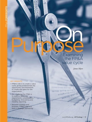 www.AFPonline.org AFP Exchange I 19
FP&AFORESIGHTS
KEY INSIGHTS:
•	FP&A’s role is to create a value
cycle, giving professionals the
	 opportunity and framework
	 to create real gains for the
	organization.
•	The challenge for FP&A is
	 to balance other job
	 requirements: consolidations,
	 budgeting, forecasting and
monthly reporting.
•	Between strategy and
	 business, FP&A’s role is to
	 lead in strategic partnering.
PurposeExamining
the FP&A
value cycle
James Myers
On
 