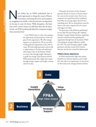 20 I AFP Exchange July/August 2015
Never before has an FP&A professional had so
much opportunity to change the course of history.
Uncertainty is becoming the norm, and companies
are struggling to be nimble, or they have become too dependent
on the past to create the future. While disruption—the latest
buzz word—creates winners, by definition there also are losers.
So how can FP&A professionals help their companies navigate
these uncertain times?
Ultimately, the amount of cash a business
generates dictates its success, so finance always
has a seat on the executive team. Now we are
seeing the role expand beyond the traditional
back-office accounting support function into
something more. We are seeing finance teams be
closer to the action, empowered to be creative
and suggest new ideas.
The great news is that all finance professionals
can use whatThe Lean Startup calls “validated
learning” to impact business decisions, supporting
executives with data and then guiding their
organization through times of uncertainty. FP&A
is becoming the strongest influencer, outside
the CEO.The cycle of strategic support, insight
generation and value creation drives business
direction, turn by turn, toward the ultimate goal.
FP&A’s three objectives
As FP&A professionals, high-value output
should be our ultimate objective, and to really
drive the value in an organization we must focus
on three main areas: strategy, business and data.
FP&AFORESIGHTS
Business2 Strategy1
Data3
Value
Creation
Insight
Generation
Strategic
Support
FP&A
High Value Output
I view FP&A’s role as a value cycle, giving us
the opportunity and framework to create real
gains for the organization. We offer strategic
support to an organization. We are now able
to help guide the organization in line with its
vision. We lead insight generation and are able
to align business to the data and understand
what impact it has on the business. Finally,
we create value through insight, allowing us
to guide the strategy of the business forward.
FP&A professionals offer a high-value output
through strategic support and insight, creating
value from data.
 
