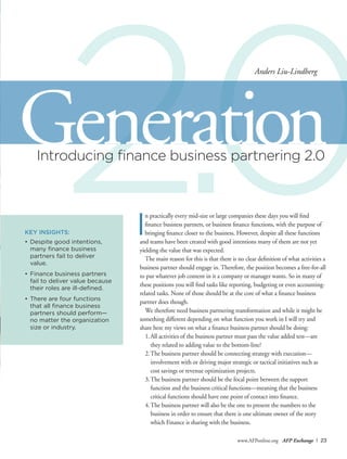 2.0
www.AFPonline.org AFP Exchange I 23
Introducing finance business partnering 2.0
KEY INSIGHTS:
•	Despite good intentions,
many finance business
	 partners fail to deliver
value.
•	Finance business partners
fail to deliver value because
their roles are ill-defined.
•	There are four functions
that all finance business
partners should perform—
no matter the organization
size or industry.
I
n practically every mid-size or large companies these days you will find
finance business partners, or business finance functions, with the purpose of
bringing finance closer to the business. However, despite all these functions
and teams have been created with good intentions many of them are not yet
yielding the value that was expected.
The main reason for this is that there is no clear definition of what activities a
business partner should engage in. Therefore, the position becomes a free-for-all
to put whatever job content in it a company or manager wants. So in many of
these positions you will find tasks like reporting, budgeting or even accounting-
related tasks. None of those should be at the core of what a finance business
partner does though.
We therefore need business partnering transformation and while it might be
something different depending on what function you work in I will try and
share here my views on what a finance business partner should be doing:
1.	All activities of the business partner must pass the value added test—are
they related to adding value to the bottom-line?
2.	The business partner should be connecting strategy with execution—
involvement with or driving major strategic or tactical initiatives such as
cost savings or revenue optimization projects.
3.	The business partner should be the focal point between the support
function and the business critical functions—meaning that the business
critical functions should have one point of contact into finance.
4.	The business partner will also be the one to present the numbers to the
business in order to ensure that there is one ultimate owner of the story
which Finance is sharing with the business.
Generation
Anders Liu-Lindberg
 