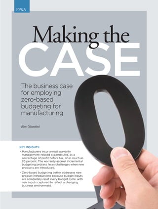 www.AFPonline.org AFP Exchange I 25
The business case
for employing
zero-based
budgeting for
manufacturing
Ron Giuntini
CASE
Makingthe
FP&A
KEY INSIGHTS:
•	Manufacturers incur annual warranty
	 management-related expenditures, as a
	 percentage of profit before tax, of as much as
20 percent. The warranty accrual incremental
budgeting process faces challenges when new
products are introduced.
•	Zero-based budgeting better addresses new
product introductions because budget inputs
are completely reset every budget cycle, with
new inputs captured to reflect a changing
	 business environment.
 