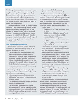 26 I AFP Exchange July/August 2015
FP&A
•	 Delivers a reasonable level of accuracy.
•	 Passes the muster of internal/external auditors.
But the warranty accrual incremental budgeting process
faces challenges when newly-designed products (NDP) are
introduced as part of the mix of warranted products. NDPs
are always defined as being recently delivered for the first
time to the marketplace. NDPs also contain a combination
of the following elements that differentiates them from
warranty cost drivers of previously designed products (PDP):
•	 Product design:
-	 Capabilities (e.g. NDP scan in 3D versus in 2D
for PDP)
-	 Reliability (e.g. NDP baseline failure of 2,000
hours of use versus 1,000 hours for PDP)
-	 Maintainability (e.g. NDP preventive
maintenance every 12 months versus six months
for PDP)
-	 Capacity (e.g. NDP gallons flow/hour of 50 versus
18 gallons for PDP)
•	 Different terms and conditions meeting product
owner expectations (e.g. NDP warranty duration of
four years versus two years for PDP).
•	 Volatility of warranty claim settlements, driven by the
production learning curve slope (e.g. warranty accruals
are 8 percent of revenues for the first 50 units of NDP
manufactured due to quality and engineering issues,
and then will decline to 2 percent starting at unit 200,
which then aligns with that of PDP). If learning-curve
projections are wrong, warranty claim settlements may
be dramatically affected.
•	 Relationship changes between the manufacturing
organization of NDP and its suppliers (e.g. parts
break-fix warranty cost responsibility is transferred
from the product manufacturer of PDP to the
production supplier of NDP, resulting in lower
accruals per unit).
The aforementioned may rule that the employment
of the incremental budgeting process is problematic
for budgeting warranty claim accruals, but a product
manufacturer should first understand the financial
materiality of those accruals. For example, leadership and/
or auditors may define the materiality threshold level as
being triggered when 20 percent of all warranted units
are NDP units, and/or when 30 percent of all warranty
U.S.-based product manufacturers incur annual warranty-
management related expenditures, as a percentage of
profit before tax, of 10 percent to 20 percent1
. That’s a
financially material impact upon the income statement.
As a result, the Securities and Exchange Commission
requires product manufacturers to publically report direct
and indirect costs related to warranty accruals, as well as
reserves and claim settlements.
This discussion will only focus on the implied/expressed
warranty of a never-employed product acquired through
the distribution channels of a manufacturer; the costs
related to an “extended warranty” will not be explored.
Note that a manufacturer can sell a warranted product
throughout the multiple levels of the supply chain. For
example, as a machine (e.g. combine), assembly employed
in a machine (e.g. engine), or a part employed in an
assembly (e.g. cylinder head).
SEC reporting requirements
Warranty driven expenditures, reported on financial
statements, can include the following, though the SEC
reporting requirements are vague:
•	 Upgrade/modification programs employed when
product performance guarantees are not met (e.g.
modification kit installed at no-cost to boost engine
performance to the level of product specification).
•	 Voluntary/mandated recall programs (e.g. a no-cost
replacement of a potentially defective airbag on a car).
•	 Goodwill initiatives (e.g. key customer’s product is
warranted an additional six months due to ongoing
reliability problems).
The most popular budget technique employed for
warranty claim accruals is the incremental budget, which
typically encompasses the following:
•	 Engages readily available analytic tools like Excel.
•	 Applies inputs from historical data sets such as claim
settlement expenses.
•	 Uses independent-demand forecasting techniques like
weighted averaging and trend.
•	 Does not consider that a black swan event may
occur and assumes the existence of a relatively stable
business environment (e.g. no major recall will occur).
•	 Efficiently manages the budget process and minimizes
levels of granularity to do so.
 