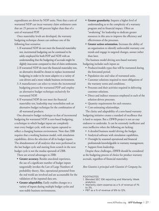 www.AFPonline.org AFP Exchange I 27
expenditures are driven by NDP units. Note that a unit of
warranted NDP can incur warranty claim settlement costs
that are 25 percent to 100 percent higher than that of a
unit of warranted PDP.
Once materiality levels are developed, the warranty
budgeting technique chosen can embrace one of the
following four scenarios:
1.	If warranted NDP do not meet the financial materiality
test, incremental budgeting can be continued to be
solely employed for both PDP and NDP, with an
understanding that the budgeting of accruals might be
slightly inaccurate compared to that of claim settlements.
2.	If warranted NDP do meet the financial materiality test,
an alternative should be chosen to replace incremental
budgeting in order to be more adaptive to a variety of
cost drivers and a more volatile business environment.
3.	A manufacturer can select to retain the incremental
budgeting process for warranted PDP and employ
an alternative budget technique exclusively for
warranted NDP.
4.	If warranted NDP do not meet the financial
materiality test, leadership may nonetheless seek an
alternative budget technique for the combination of
all warranted products.
One alternative budget technique to that of incremental
budgeting for warranted NDP is zero-based budgeting,
a technique in which budget inputs are completely
reset every budget cycle, with new inputs captured to
reflect a changing business environment. Note that ZBB
requires that a working business model, with simulation
capabilities, drives the selection of all its budget inputs.
The abandonment of all analytics that were performed in
the last budget cycle and starting from scratch in the next
budget cycle is not the modus operandi of ZBB.
There are several advantages to ZBB:
•	 Greater accuracy. Besides anecdotal experience,
the use of a significant number of budget inputs
tangentially invokes the Law of Large Numbers of
probability theory. Also, operational personnel from
the real world are involved and are accountable for the
validation of the inputted data sets.
•	 Greater adaptability. Easily enables changes to a
variety of inputs during multiple budget cycles and
non-stable business environments.
•	 Greater granularity. Imparts a higher level of
understanding as to the complexity of a warranty
program and its financial impact. Often an
“awakening” for leadership to dedicate greater
resources in this area to improve the efficiency and
effectiveness of the processes.
•	 Greater action orientation. Increases the ability of
an organization to identify unfavorable warranty cost
trends and engage in targeted changes, sooner rather
than later.
The business model driving zero-based warranty
budgeting includes such inputs as:
•	 Products/models types that will be warranted during
the forecasted period.
•	 Population size and value of warranted units.
•	 Customer solutions required to meet obligations of
the warranty terms and conditions.
•	 Processes and their activities required in delivering
customer solutions.
•	 Direct and indirect resources employed in each of the
solution-driven processes.
•	 Quantity requirements for each resource.
•	 Cost-estimating relationships.
The clarity and adaptability of a zero-based warranty
budgeting initiative creates a standard of excellence that
is hard to surpass. But a ZBWB project is not an easy
endeavor to undertake. It can be extremely inefficient and
even ineffective when the following are lacking:
•	 A detailed business model driving the budget.
•	 Analytical software with simulation capabilities.
•	 Oversight by seasoned operational and financial
professionals knowledgeable in warranty management.
•	 Support from leadership.
Despite these challenges, ZBWB should be considered
as the budgeting process of choice for product warranty
accruals, regardless of financial materiality.
Ron Giuntini is principal with Giuntini & Company Inc.
FOOTNOTES
1.	 Blended SEC 10K reporting and Warranty Week
analytics:
•	 Warranty claim expense as a % of revenue of 1%
	 to 3%.
•	 PBT as a % of revenue of 8% to 12%.
 