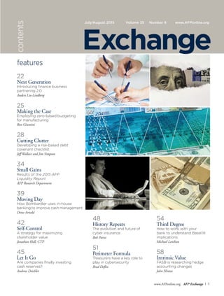 www.AFPonline.org AFP Exchange I 1
July/August 2015 Volume 35	 Number 6	 www.AFPonline.orgcontents
features
22
Next Generation
Introducing finance business
partnering 2.0
Anders Liu-Lindberg
25
Making the Case
Employing zero-based budgeting
for manufacturing
Ron Giuntini
28
Cutting Clutter
Developing a risk-based debt
covenant checklist
Jeff Wallace and Jim Simpson
34
Small Gains
Results of the 2015 AFP
Liquidity Report
AFP Research Department
39
Moving Day
How Bombardier uses in-house
banking to improve cash management
Drew Arnold
42
Self-Control
A strategy for maximizing
shareholder value
Jonathan Hall, CTP
45
Let It Go
Are companies finally investing
cash reserves?
Andrew Deichler
48
History Repeats
The evolution and future of
cyber insurance
Bob Parisi
51
Perimeter Formula
Treasurers have a key role to
play in cybersecurity
Brad Deflin
54
Third Degree
How to work with your
bank to understand Basel III
implications
Michael Lenihan
58
Intrinsic Value
FASB is researching hedge
accounting changes
John Hintze
Exchange
 