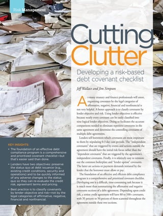 28 I AFP Exchange July/August 2015
Risk Management
KEY INSIGHTS:
•	The foundation of an effective debt
	 compliance program is a comprehensive
and prioritized covenant checklist—but
that’s easier said than done.
•	Lenders have two objectives: preserve
the status quo at debt issuance (e.g.,
existing credit conditions, security and
operations) and to be quickly informed
of any adverse changes to the status
quo so they can re-evaluate the credit
risk, agreement terms and pricing.
•	Best practice is to classify covenants
by lender objective and risk—not by the
legal categories of affirmative, negative,
financial and nonfinancial.
A
s many treasury and finance professionals will attest,
organizing covenants by the legal categories of
affirmative, negative, financial and nonfinancial is
not very helpful. A better approach is to classify covenants by
lender objective and risk. Using lender objectives is effective
because nearly every covenant can be easily classified into
nine logical lender objectives. Doing so facilitates the accurate
comparisons needed to eliminate repetitive covenants in the
same agreement and determine the controlling covenants of
multiple debt agreements.
Lenders tell borrowers which covenants are most important
to them by stipulating 0-3 day cure periods. The “independent
covenants” that are triggered by events and actions outside the
agreement should have the initial risk focus rather than the
“dependent covenants” that are triggered by the agreement’s
independent covenants. Finally, it is relatively easy to winnow
out the common boilerplate and “lender option” covenants.
The latter are actions or payment demands initiated by the
lender that the borrower must allow or pay.
The foundation of an effective and efficient debt compliance
program is a comprehensive and prioritized covenant checklist.
Developing one is a difficult, time-consuming task because it
is much more than summarizing the affirmative and negative
covenants sections of a debt agreement. Depending upon credit
risk, a senior credit agreement will have 80 to 100+ covenants,
with 35 percent to 50 percent of them scattered throughout the
agreement outside these two sections.
Clutter
Cutting
Developing a risk-based
debt covenant checklist
Jeff Wallace and Jim Simpson
 