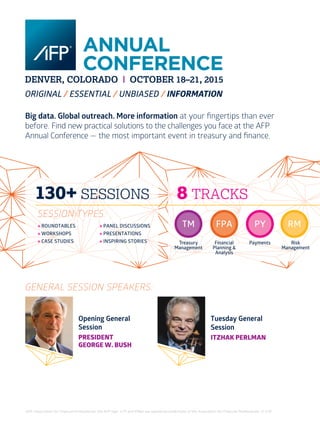 32 I AFP Exchange July/August 2015
AFP, Association for Financial Professionals, the AFP logo, CTP and FP&A are registered trademarks of the Association for Financial Professionals. © 7/15.
Big data. Global outreach. More information at your fingertips than ever
before. Find new practical solutions to the challenges you face at the AFP
Annual Conference — the most important event in treasury and finance.
TM
Treasury
Management
FPA
Financial
Planning &
Analysis
PY
Payments
RM
Risk
Management
8 TRACKS130+ SESSIONS
» ROUNDTABLES
» WORKSHOPS
» CASE STUDIES
» PANEL DISCUSSIONS
» PRESENTATIONS
» INSPIRING STORIES
SESSION TYPES:
Opening General
Session
PRESIDENT
GEORGE W. BUSH
Tuesday General
Session
ITZHAK PERLMAN
GENERAL SESSION SPEAKERS:
 