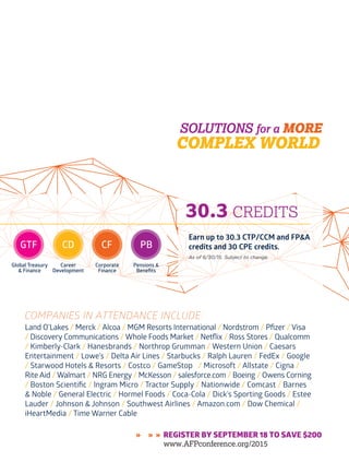 www.AFPonline.org AFP Exchange I 33
COMPANIES IN ATTENDANCE INCLUDE:
» » » REGISTER BY SEPTEMBER 18 TO SAVE $200
www.AFPconference.org/2015
GTF
Global Treasury
& Finance
CD
Career
Development
CF
Corporate
Finance
PB
Pensions &
Benefits
30.3 CREDITS
Earn up to 30.3 CTP/CCM and FP&A
credits and 30 CPE credits.
As of 6/30/15. Subject to change.
Land O’Lakes / Merck / Alcoa / MGM Resorts International / Nordstrom / Pfizer / Visa
/ Discovery Communications / Whole Foods Market / Netflix / Ross Stores / Qualcomm
/ Kimberly-Clark / Hanesbrands / Northrop Grumman / Western Union / Caesars
Entertainment / Lowe’s / Delta Air Lines / Starbucks / Ralph Lauren / FedEx / Google
/ Starwood Hotels & Resorts / Costco / GameStop / Microsoft / Allstate / Cigna /
Rite Aid / Walmart / NRG Energy / McKesson / salesforce.com / Boeing / Owens Corning
/ Boston Scientific / Ingram Micro / Tractor Supply / Nationwide / Comcast / Barnes
& Noble / General Electric / Hormel Foods / Coca-Cola / Dick’s Sporting Goods / Estee
Lauder / Johnson & Johnson / Southwest Airlines / Amazon.com / Dow Chemical /
iHeartMedia / Time Warner Cable
 