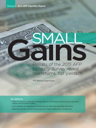 34 I AFP Exchange July/August 2015
Research: 2015 AFP Liquidity Report
KEY INSIGHTS:
•	When it comes to corporate investing, treasury and finance professionals are growing
slightly less focused on safety.
•	Cash holdings are expected to increase due to improving operating cash flows.
•	Selecting a money fund is increasingly part of bank relationship management.
Results of the 2015 AFP
Liquidity Survey reveal
low returns, flat yields
AFP Research Department
SMALL
 