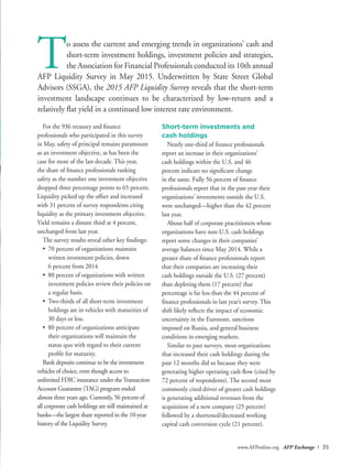 www.AFPonline.org AFP Exchange I 35
For the 936 treasury and finance
professionals who participated in this survey
in May, safety of principal remains paramount
as an investment objective, as has been the
case for most of the last decade. This year,
the share of finance professionals ranking
safety as the number one investment objective
dropped three percentage points to 65 percent.
Liquidity picked up the offset and increased
with 31 percent of survey respondents citing
liquidity as the primary investment objective.
Yield remains a distant third at 4 percent,
unchanged from last year.
The survey results reveal other key findings:
•	 70 percent of organizations maintain
written investment policies, down
	 6 percent from 2014
•	 80 percent of organizations with written
investment policies review their policies on
a regular basis.
•	 Two-thirds of all short-term investment
holdings are in vehicles with maturities of
30 days or less.
•	 80 percent of organizations anticipate
their organizations will maintain the
status quo with regard to their current
profile for maturity.
Bank deposits continue to be the investment
vehicles of choice, even though access to
unlimited FDIC insurance under theTransaction
Account Guarantee (TAG) program ended
almost three years ago. Currently, 56 percent of
all corporate cash holdings are still maintained at
banks—the largest share reported in the 10-year
history of the Liquidity Survey.
To assess the current and emerging trends in organizations’ cash and
short-term investment holdings, investment policies and strategies,
the Association for Financial Professionals conducted its 10th annual
AFP Liquidity Survey in May 2015. Underwritten by State Street Global
Advisors (SSGA), the 2015 AFP Liquidity Survey reveals that the short-term
investment landscape continues to be characterized by low-return and a
relatively flat yield in a continued low interest rate environment.
Short-term investments and
cash holdings
Nearly one-third of finance professionals
report an increase in their organizations’
cash holdings within the U.S. and 46
percent indicate no significant change
in the same. Fully 56 percent of finance
professionals report that in the past year their
organizations’ investments outside the U.S.
were unchanged—higher than the 42 percent
last year.
About half of corporate practitioners whose
organizations have non-U.S. cash holdings
report some changes in their companies’
average balances since May 2014. While a
greater share of finance professionals report
that their companies are increasing their
cash holdings outside the U.S. (27 percent)
than depleting them (17 percent) that
percentage is far less than the 44 percent of
finance professionals in last year’s survey. This
shift likely reflects the impact of economic
uncertainty in the Eurozone, sanctions
imposed on Russia, and general business
conditions in emerging markets.
Similar to past surveys, most organizations
that increased their cash holdings during the
past 12 months did so because they were
generating higher operating cash flow (cited by
72 percent of respondents). The second most
commonly cited driver of greater cash holdings
is generating additional revenues from the
acquisition of a new company (25 percent)
followed by a shortened/decreased working
capital cash conversion cycle (21 percent).
 