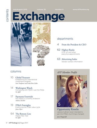 2 I AFP Exchange July/August 2015
columns
10	 Global Treasurer
	 Establishing an international
	 investment program
	 Ivan Troufanov and Linda Ruiz-Zaiko
14	 Washington Watch
	 Complying with FBAR—just the FAQs
	 Ira Apfel
17	 Payments Essentials
	 ISO 20022 is a worthy endeavor
	 Andrew Deichler
19	 FP&A Foresights
	 Examining the FP&A value cycle
	 James Myers
64	 The Bottom Line
	 Happy New Year
	 Ira Apfel
departments
4	 From the President & CEO
62	 Highest Ranks
	 CFO, VP and other
	 executive appointments
63	 Advertising Index
	 Vendor contact information
		
AFP Member Profile
Opportunity Knocks
Jessica Cullinan never intended to
get into FP&A—but things changed
Jane Fitzgerald
July/August 2015 Volume 35 	 Number 6	 www.AFPonline.org
contents
Exchange
5
 