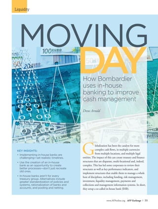 Liquidity
www.AFPonline.org AFP Exchange I 39
KEY INSIGHTS:
•	Implementing in-house banks are
challenging—set realistic timelines.
•	Use the creation of an in-house
	 bank as an opportunity to create
	 better processes—don’t just recreate
old ones.
•	In-house banks aren’t for every
	 treasury group. Alternatives include
greater standardization of policies and
systems, rationalization of banks and
accounts, and pooling and netting.
DAYHow Bombardier
uses in-house
banking to improve
cash management
Drew Arnold
Globalization has been the catalyst for more
complex cash flows, in multiple currencies
from multiple locations, and multiple legal
entities. The impact of this can create treasury and finance
structures that are disparate, multi-locational and, indeed,
complex. This has led some corporates to review their
structures as well as key performance indicators, and
implement structures that enable them to manage a whole
host of disciplines, including funding, risk management,
investment, liquidity management, payments and
collections and management information systems. In short,
they setup a so-called in-house bank (IHB).
MOVING
 