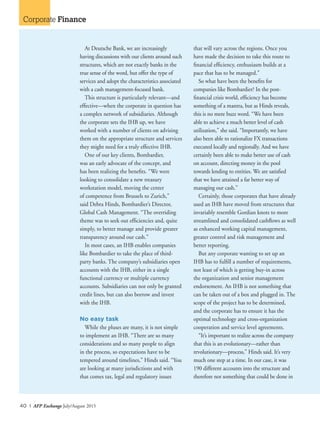 40 I AFP Exchange July/August 2015
Corporate Finance
At Deutsche Bank, we are increasingly
having discussions with our clients around such
structures, which are not exactly banks in the
true sense of the word, but offer the type of
services and adopt the characteristics associated
with a cash management-focused bank.
This structure is particularly relevant—and
effective—when the corporate in question has
a complex network of subsidiaries. Although
the corporate sets the IHB up, we have
worked with a number of clients on advising
them on the appropriate structure and services
they might need for a truly effective IHB.
One of our key clients, Bombardier,
was an early advocate of the concept, and
has been realizing the benefits. “We were
looking to consolidate a new treasury
workstation model, moving the center
of competence from Brussels to Zurich,”
said Debra Hinds, Bombardier’s Director,
Global Cash Management. “The overriding
theme was to seek out efficiencies and, quite
simply, to better manage and provide greater
transparency around our cash.”
In most cases, an IHB enables companies
like Bombardier to take the place of third-
party banks. The company’s subsidiaries open
accounts with the IHB, either in a single
functional currency or multiple currency
accounts. Subsidiaries can not only be granted
credit lines, but can also borrow and invest
with the IHB.
No easy task
While the pluses are many, it is not simple
to implement an IHB. “There are so many
considerations and so many people to align
in the process, so expectations have to be
tempered around timelines,” Hinds said. “You
are looking at many jurisdictions and with
that comes tax, legal and regulatory issues
that will vary across the regions. Once you
have made the decision to take this route to
financial efficiency, enthusiasm builds at a
pace that has to be managed.”
So what have been the benefits for
companies like Bombardier? In the post-
financial crisis world, efficiency has become
something of a mantra, but as Hinds reveals,
this is no mere buzz word. “We have been
able to achieve a much better level of cash
utilization,” she said. “Importantly, we have
also been able to rationalize FX transactions
executed locally and regionally. And we have
certainly been able to make better use of cash
on account, directing money in the pool
towards lending to entities. We are satisfied
that we have attained a far better way of
managing our cash.”
Certainly, those corporates that have already
used an IHB have moved from structures that
invariably resemble Gordian knots to more
streamlined and consolidated cashflows as well
as enhanced working capital management,
greater control and risk management and
better reporting.
But any corporate wanting to set up an
IHB has to fulfill a number of requirements,
not least of which is getting buy-in across
the organization and senior management
endorsement. An IHB is not something that
can be taken out of a box and plugged in. The
scope of the project has to be determined,
and the corporate has to ensure it has the
optimal technology and cross-organization
cooperation and service level agreements.
“It’s important to realize across the company
that this is an evolutionary—rather than
revolutionary—process,” Hinds said. It’s very
much one step at a time. In our case, it was
190 different accounts into the structure and
therefore not something that could be done in
 