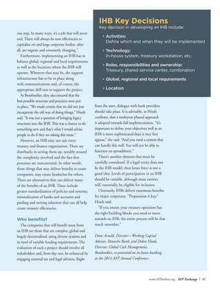 www.AFPonline.org AFP Exchange I 41
one step. In many ways, it’s a job that will never
end. There will always be new efficiencies to
capitalize on and large corporate bodies, after
all, are organic and constantly changing.”
Furthermore, implementing an IHB has to
balance global, regional and local requirements
as well as the locations where the IHB will
operate. Wherever that may be, the support
infrastructure has to be in place along
with communications and, of course, the
appropriate skill-sets to support the project.
At Bombardier, they also ensured that the
best possible structure and practices were put
in place. “We made certain that we did not just
incorporate the old way of doing things,” Hinds
said. “It was not a question of bringing legacy
structures into the IHB.This was a chance to do
something new and that’s what I would advise
people to do if they are taking this route.”
However, an IHB may not suit every
treasury and finance organization. There are
drawbacks in setting them up, notably around
the complexity involved and the fact that
processes are concentrated. In other words,
those things that may deliver benefits to some
companies, may create headaches for others.
There are alternatives that can deliver many
of the benefits of an IHB. These include
greater standardization of policies and systems;
rationalization of banks and accounts and
pooling and netting solutions that can all help
create treasury efficiencies.
Who benefits?
The companies that will benefit most from
an IHB are those that are complex, global and
largely decentralized, using diverse systems and
in need of variable funding requirements. The
evaluation of such a project should involve all
stakeholders and, from day one, be enhanced by
engaging external tax and legal advisers. Right
from the start, dialogue with bank providers
should take place. It is advisable, as Hinds
confirms, that a multiyear phased approach
is adopted towards full implementation. “It’s
important to define your objectives well as an
IHB is more sophisticated than it may first
appear,” she said. “And you need a system that
can handle this well. You will not be able to
function on spreadsheets.”
There’s another element that must be
carefully considered. If a legal entity does not
fit the IHB model, then brute force is not a
good idea. Levels of participation in an IHB
should be variable, although most entities
will, essentially, be eligible for inclusion.
Ultimately, IHBs deliver enormous benefits
for major corporates. “Preparation is key,”
Hinds said.
“If you ensure your treasury operation has
the right building blocks you need to move
towards an IHB, the entire process will be that
much smoother.”
Drew Arnold, Director—Working Capital
Advisor, Deutsche Bank, and Debra Hinds,
Director, Global Cash Management,
Bombardier, co-presented on in-house banking
at the 2014 AFP Annual Conference.
IHB Key Decisions
Key decision in developing an IHB include:
•	Activities:
	 Define which and when they will be implemented
•	Technology:
	 In-house system, treasury workstation, etc.
•	Roles, responsibilities and ownership:
	 Treasury, shared service center, combination
•	Global, regional and local requirements
•	Location
 