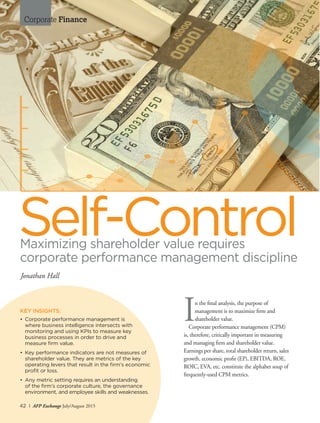 42 I AFP Exchange July/August 2015
Corporate Finance
Maximizing shareholder value requires
corporate performance management discipline
In the final analysis, the purpose of
management is to maximize firm and
shareholder value.
Corporate performance management (CPM)
is, therefore, critically important in measuring
and managing firm and shareholder value.
Earnings per share, total shareholder return, sales
growth, economic profit (EP), EBITDA, ROE,
ROIC, EVA, etc. constitute the alphabet soup of
frequently-used CPM metrics.
Self-Control
Jonathan Hall
KEY INSIGHTS:
•	 Corporate performance management is
	 where business intelligence intersects with
	 monitoring and using KPIs to measure key
	 business processes in order to drive and
	 measure firm value.
•	 Key performance indicators are not measures of
shareholder value. They are metrics of the key
operating levers that result in the firm’s economic
profit or loss.
•	 Any metric setting requires an understanding
	 of the firm’s corporate culture, the governance
environment, and employee skills and weaknesses.
 