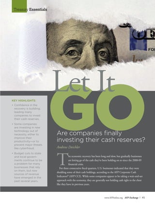 www.AFPonline.org AFP Exchange I 45
Treasury Essentials
GO
Let It
Are companies finally
investing their cash reserves?
Andrew Deichler
The economic recovery has been long and slow, but gradually businesses
are letting go of the cash they’ve been holding on to since the 2008-09
financial crisis.
For three consecutive fiscal quarters, U.S. businesses indicated that they were
shedding some of their cash holdings, according to the AFP Corporate Cash
Indicators®
(AFP CCI). While some companies appear to be taking a wait-and-see
approach with the economy, they are generally not holding cash tight to the chest
like they have in previous years.
KEY HIGHLIGHTS:
•	Confidence in the
recovery is building,
leading many
	 companies to invest
their cash reserves.
•	Some companies
are investing in new
technology out of
necessity, either to
improve their
	 productivity—or to
prevent major threats
like cyberfraud.
•	Budget cuts to state
and local govern-
ments continue to be
a problem for many
businesses that rely
on them, but new
sources of revenue
have emerged in the
past several years.
 