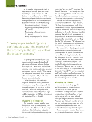 46 I AFP Exchange July/August 2015
Treasury Essentials
So the question is, as companies begin to
spend some of that cash, where is it going?
According to a recent survey of 781 U.S.
business owners and executives by BMO Harris
Bank, nearly 60 percent of companies plan on
making investments in their business this year.
Potential investments include the following:
•	 Expanding operations (31 percent)
•	 Upgrading/purchasing new equipment
	 (26 percent)
•	 Modernizing technology/systems
	 (23 percent)
•	 Hiring more employees (20 percent).
on to cash “very aggressively” throughout the
financial downturn. “The economy since 2008
has been a struggle for the schools, which are
funded primarily by real estate taxes,” he said.
“So we had to constrain ourselves immensely.”
But now, with the economy improving,
Gumdrop has undertaken a major initiative.
All of the schools that purchase books from
Gumdrop have different requirements for how
they want information presented on the outside
and interior of the books—how many numbers
go on the label, whether the author’s name is
fully spelled out, etc. Gumdrop is developing
a database that is essentially a “one-stop shop”
for all of this information. “We’ve invested over
the last two years about 12,000 programming
hours into this project,” Schnieders said.
The project will save Gumdrop a substantial
amount of money; up until this point, the
company had to go to other vendors for this
service. This technology initiative has also
led to Gumdrop hiring new employees across
the globe. Bethany, Mo., which is where the
company is headquartered, only has a few
qualified librarians that can catalog the data
in the system. “We don’t have a lot of talent
in that arena locally, so we had to broaden our
perspective,” he said. “We now have Canadian
and French catalogers working from home. So
we are expanding that very rapidly and looking
for tremendous growth in the fall.”
Avoiding the threats
In others cases, technology upgrades
are happening due to more unfortunate
circumstances, such as the uptick in
cyberthreats. “In every transaction—whether
you’re online, you’re calling a bank or you’re
paying with a credit card at the point of
sale—you’re exposed more and more to fraud,”
Anderson said. “So there’s a need to invest in
our own business systems to make sure we’re
doing everything we possibly can to keep
ourselves from becoming vulnerable targets.”
Businesses need to be proactive when it comes
to cybersecurity, because more and more their
“These people are feeling more
comfortable about the metrics of
the economy in the U.S., as well as
the broader economy.”
In speaking with corporate clients, Leslie
Anderson, senior vice president and head
of treasury and payment solutions, business
banking at BMO Harris Bank, has observed
an overall better sentiment about the economic
environment in recent months. “These people
are feeling more comfortable about the metrics
of the economy in the U.S., as well as the
broader economy,” she said.
Furthermore, on an individual basis,
corporate treasury and finance professionals
that Anderson has spoken with generally feel
that their companies are moving in the right
direction. “Metrics are stronger and more
consistent, versus some of the sporadic highs
and lows that we saw in 2013 and in some cases
the beginning of 2014,” she said.
Investing in technology
The improving economy is leading many
businesses to invest in new technology. Tom
Schnieders, CFO of Gumdrop Books, a major
distributor of books for school and public
libraries, told Exchange that his company held
 
