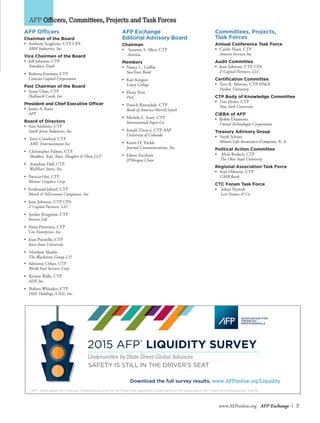 www.AFPonline.org AFP Exchange I 3
AFP Officers, Committees, Projects and Task Forces
AFP Exchange
Editorial Advisory Board
Chairman
• Suzanne S. Allen, CTP
	 Aevenia
Members
•	 Nancy C. Griffin
	 SunTrust Bank
•	 Kari Kingori
	 Laney College
•	 Florie Petti
	PwC
•	 Patrick Rittendale, CTP
	 Bank of America Merrill Lynch
•	 Michele L. Scott, CTP
	 International Paper Co.
•	 Joseph Tinucci, CTP, AAP
	 University of Colorado
•	 Karen O. Trickle
	 Journal Communications, Inc.
•	 Eileen Zicchino
	 JPMorgan Chase
AFP Officers
Chairman of the Board
•	 Anthony Scaglione, CTP, CPA
	 ABM Industries, Inc.
Vice Chairmen of the Board
•	 Jeff Johnson, CTP
	 Amesbury Truth
•	 Roberta Eiseman, CTP
	 Comcast Capital Corporation
Past Chairman of the Board
•	 Susan Glass, CTP
	 Hallmark Cards, Inc.
President and Chief Executive Officer
•	 James A. Kaitz
	 AFP
Board of Directors
•	 Ann Anthony, CTP
	 South Jersey Industries, Inc.
• Terry Crawford, CTP
	 AMC Entertainment Inc.
• Christopher Fulton, CTP
	 Skadden, Arps, Slate, Meagher & Flom LLP
• Jonathan Hall, CTP
	 WalMart Stores, Inc.
•	 Patricia Hui, CTP
	 Mentor Graphics Corp.
•	 Ferdinand Jahnel, CTP
	 Marsh & McLennan Companies, Inc.
•	 June Johnson, CTP, CPA
	 Z Capital Partners, LLC
• Jordan Krugman, CTP
	 Invesco Ltd.
•	 Anita Patterson, CTP
	 Cox Enterprises, Inc.
•	 Joan Piscitello, CTP
	 Iowa State University
• Matthew Skurbe
	 The Blackstone Group L.P.
•	 Adrienne Urban, CTP
	 World Fuel Services Corp
• Kristin Walle, CTP
	 ADP, Inc.
• Robert Whitaker, CTP
	 DHL Holdings (USA), Inc.
Committees, Projects,
Task Forces
Annual Conference Task Force
•	 Carole Hunt, CTP
	 Ameren Services Inc.
Audit Committee
•	 June Johnson, CTP, CPA
	 Z Capital Partners, LLC
Certification Committee
•	 Terri K. Mimms, CTP, FP&A
	 Purdue University
CTP Body of Knowledge Committee
•	 Tim Hesler, CTP
	 New York University
CIEBA of AFP
•	 Robin Diamonte
	 United Technologies Corporation
Treasury Advisory Group
• Sarah Schaus
	 Allianz Life Insurance Company, N. A.
Political Action Committee
• Alvin Rodack, CTP
The Ohio State University
Regional Association Task Force
• Kari Osborne, CTP
UMB Bank
CTC Forum Task Force
• Johan Nystedt
Levi Strauss & Co.
Download the full survey results. www.AFPonline.org/Liquidity
SAFETY IS STILL IN THE DRIVER’S SEAT
2015 AFP®
LIQUIDITY SURVEY
AFP, Association for Financial Professionals and the AFP logo are registered trademarks of the Association for Financial Professionals. © 8/15.
Underwritten by State Street Global Advisors
 