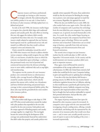 www.AFPonline.org AFP Exchange I 49
Corporate treasury and finance professionals
increasingly are turning to cyber insurance
to mitigate cyberrisk. But understanding this
new liability product is no easy task. A closer look at
the history of cyber insurance will help explain how it is
defined and priced.
As early as the mid-1990s, the insurance market began
to recognize that cyberrisk didn’t align with traditional
property and casualty perils. But early efforts at insuring
this new risk suggest the industry didn’t entirely
comprehend what those risks were. For example, some
insurers simply adopted an approach that any Internet-
based exposure must be a professional services risk and
treated it no differently than they would a software
company’s errors and omissions risk.
Clarity entered the marketplace toward the end of
the 1990s when insurers were forced to address whether
various computer coding would recognize the year 2000.
Y2K, as it was known, revealed the extent to which the
economy was dependent upon technology—a reliance
that permeated nearly every level of personal and
commercial interaction from the obvious technology
sector to more subtle, traditional risks such as stop lights
and manufacturing.
The response was the creation of a new insurance
product, now commonly known as cyberinsurance.
Initially, cyber coverage focused on filling the gap
created by casualty underwriters, which took the
position that anyone with a website was a broadcaster
and hence forfeited advertising and personal injury
coverage in their commercial general liability policy. But
those early steps laid the groundwork for more modern
cyber insurance policies.
Market origins
The cyber market really began to take shape in 1998
and 1999 when several underwriters entered the market
with cyber products that responded to the new risks
created by the dot-com economy. Early policies took
the unique approach of blending property and casualty
coverages together in a single form.This was largely
because the carriers driving the development of the
coverage were predominately financial line underwriters
that didn’t realize that property and casualty policies were
typically written separately. Of course, those underwriters
would say that the real reason for blending the coverage
was to present a new and unique approach to match the
new economy. Regardless, the approach has stuck.
When the dot.com bubble burst in early 2000, the
cyber market had to once again evolve. Not only did a
number of companies seek to purchase the technology
from the now-failed dot-com companies, but corporate
computer use, in general, increased dramatically at this
time. As a result, the cyber market began focusing on
the growing enterprise risk companies faced from their
dependence upon technology. Policies were quickly
rewritten and re-launched. Underwriters saw an initial
surge in business, especially from click and mortar,
technology, and telecommunication firms and
financial institutions.
The second crisis to impact not just insurance
markets but the world took place in 2001 with the
September 11th terrorist attacks. As the country and the
world mourned, new insurance products didn’t seem
quite so important anymore.
Once again, events well beyond the control or
contemplation of the average underwriter saved
cyberinsurance. In 2002, the United States entered a bull
market that would last for five years. Companies looking
to grow and expand focused on updating their technology.
It was also at this time that identity theft became a
pressing concern. In 2003, the first state security breach
notification regulation became law in California, ushering
in what would become a patchwork quilt of privacy laws
blanketing the country. Suddenly companies were being
required to alert impacted residents of their state if they
had or thought they had somehow mishandled or exposed
their personal information. And just like that, cyber
insurance was back in business.
The impact of privacy notification laws upon the
demand for cyber insurance cannot be overstated. As
companies came to grips with the costs associated with
investigating a breach, sending notice, offering a remedy
to individuals, and dealing with the reputational hit, the
attraction of an insurance policy that would cover these
costs — and, in some cases, actually provide access to a
team of experts to assist in the handling of the event —
increased exponentially.
 
