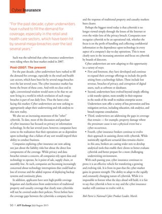 50 I AFP Exchange July/August 2015
Cyber Insurance
Such was the tailwind that cyber insurance underwriters
were riding when the bear market ended in 2007.
Post-2007: The present
For the past decade, cyber underwriters have rushed to fill
the demand for coverage, especially in the retail and health
care sectors, which have been hit by several mega-breaches
over the last several years. The cyber insurance market has
borne the brunt of these costs. And with no clear end in
sight, conventional wisdom would seem to be that we are
now living in a world in which revelation of such mega-
breaches is part of our daily lives. Thus the latest crisis
facing this market: Cyber underwriters are now seeking to
appropriately adapt their underwriting and risk analysis to
this new reality.
We also see an increasing awareness of the “other”
cyberrisk. To date, most of the discussion and purchase
of cyber insurance has focused on privacy or information
technology. In the last several years, however, companies have
come to the realization that their operations are so dependent
upon technology that a failure of any sort would imperil their
ability to conduct business.
Companies exploring cyber insurance are now asking
not just about the liability risks but about the direct loss
components of the coverage. While privacy and data
breaches remain a concern, all companies rely upon data and
technology to operate, be it point of sale, supply chain, or
assembly line. As such, companies are becoming increasingly
concerned about technology interruptions that could lead to
loss of revenue and the added expense of deploying backup
systems and continuity plans.
In addition, applicants have seen high-profile coverage
litigation and clarification from underwriters of traditional
property and casualty coverage that clearly state cyberrisks
will not be covered under their policies. Never before have
the coverage gaps between the cyberrisks a company faces
and the response of traditional property and casualty markets
been clearer.
Perhaps the biggest trend today is that cyberrisk is no
longer viewed simply through the lenses of the Internet or
even the wider lens of the privacy breach. Companies now
recognize cyberrisk to be an operational risk, whether the
focus is on the perils of handling and collecting confidential
information or the dependence upon technology in every
aspect of a company’s day-to-day operations. This is most
clearly seen in the increasing attention and focus on cyberrisk
by boards of directors.
Cyber underwriters are now adapting to this opportunity
in a variety of ways:
•	 First and foremost, they have developed and continue
to expand their coverage offerings to include the perils
arising from a technology failure. These include lost
revenue, breaches of privacy, and corruption of digital
assets, such as software or databases.
•	 Second, underwriters have evolved beyond simply offering
a risk transfer option, most notably in their response
to the needs of the small to midsize enterprise sector.
Underwriters now offer a variety of loss prevention and loss
mitigation services, including education, risk analytics, and
breach response consultation.
•	 Third, underwriters are addressing the gaps in coverage
that remain — for example, property damage where
the proximate cause is not a physical event but a
	 cyber occurrence.
•	 Fourth, cyber insurance brokers continue to evolve
their approach in assisting clients with cyberrisk. While
statistically significant actuarial data remains elusive
in this area, brokers are casting wider nets to develop
analytical tools that enable their clients to better evaluate
cyberrisk and better prepare for a more challenging
underwriting environment.
With each passing year, cyber insurance continues to
prove it is an effective vehicle for transferring a growing
and evolving risk. It is from its past that the cyber market
gains its greatest strength: The ability to adapt to the rapidly
and constantly changing nature of cyberrisk. While it is
impossible to foresee what the days ahead will hold, it is fair
to say that cyberrisk is here to stay and the cyber insurance
market will continue to evolve with it.
Bob Parisi is National Cyber Product Leader, Marsh.
“For the past decade, cyber underwriters
have rushed to fill the demand for
coverage, especially in the retail and
health care sectors, which have been hit
by several mega-breaches over the last
several years.”
 