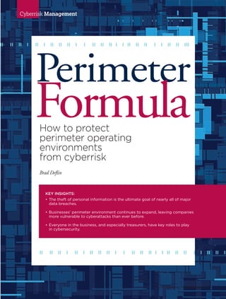 www.AFPonline.org AFP Exchange I 51
Cyberrisk Management
Perimeter
FormulaHow to protect
perimeter operating
environments
from cyberrisk
Brad Deflin
KEY INSIGHTS:
•	The theft of personal information is the ultimate goal of nearly all of major
data breaches.
•	Businesses’ perimeter environment continues to expand, leaving companies
more vulnerable to cyberattacks than ever before.
•	Everyone in the business, and especially treasurers, have key roles to play
	 in cybersecurity.
ll ll ll l ll l ll ll ll l l ll ll ll l l ll ll ll l l ll ll lll
ll ll ll l ll l ll ll ll l l ll ll ll l l ll ll ll l l ll ll ll
 