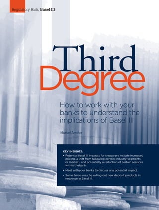 54 I AFP Exchange July/August 2015
lll
Regulatory Risk: Basel III
KEY INSIGHTS:
•	Potential Basel III impacts for treasurers include increased
pricing, a shift from following certain industry segments
or markets, and potentially a reduction of certain services
within the bank.
•	Meet with your banks to discuss any potential impact.
•	Some banks may be rolling out new deposit products in
response to Basel III.
ThirdDegreeHow to work with your
banks to understand the
implications of Basel III
Michael Lenihan
 