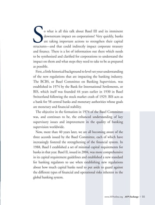 www.AFPonline.org AFP Exchange I 55
So what is all this talk about Basel III and its imminent
downstream impact on corporations? Very quickly, banks
are taking important actions to strengthen their capital
structures—and that could indirectly impact corporate treasury
and finance. There is a lot of information out there which needs
to be synthesized and clarified for corporations to understand the
impact on them and what steps they need to take to be as prepared
as possible.
First, a little historical background to level-set your understanding
of the new regulations that are impacting the banking industry.
The BCBS, or Basel Committee on Banking Supervision, was
established in 1974 by the Bank for International Settlements, or
BIS, which itself was founded 44 years earlier in 1930 in Basel
Switzerland following the stock market crash of 1929. BIS acts as
a bank for 58 central banks and monetary authorities whose goals
are monetary and financial stability.
The objective in the formation in 1974 of the Basel Committee
was, and continues to be, the enhanced understanding of key
supervisory issues and improvement in the quality of banking
supervision worldwide.
Now, more than 40 years later, we are all becoming aware of the
three accords issued by the Basel Committee, each of which have
increasingly fostered the strengthening of the financial system. In
1988, Basel I established a set of minimal capital requirements for
banks in that year. Basel II, issued in 2004, was more comprehensive
in its capital requirement guidelines and established a new standard
for banking regulators to use when establishing new regulations
about how much capital banks need to put aside to guard against
the different types of financial and operational risks inherent in the
global banking system.
 