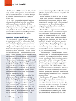 56 I AFP Exchange July/August 2015
Basel III, issued in 2009 and revised in 2013, is the last
accord issued to date and promotes an even more robust
banking system worldwide that was seriously challenged
by weaknesses exposed during the 2007-2008 global
financial crisis.
In the United States, the Basel standards have been
embraced within the Dodd Frank Wall Street Reform
and Consumer Protection Act, Section 165. Three
organizations in the United States have the responsibility
for the implementation and review of these standards,
namely the Board of Governors of The Federal Reserve
System, the Federal Deposit Insurance Corporation and
The Office of the Comptroller of the Currency.
Impact on treasury and finance
So why, now in 2015, would this be of concern to
corporate treasurers and CFOs? Is this not just a bank
issue? Actually, the implications to corporate clients of
banks potentially could be significant; the seriousness
will depend on a combination of your individual bank’s
ability to meet the requirements and on your company’s
use of specific services at that bank. This could take the
form of increased pricing, a shift from following certain
industry segments or markets, and potentially a reduction
of certain services within the bank that are preventing the
bank from meeting its capital and risk ratios.
Based on the new standards, each of your U.S. based
banks has a liquidity coverage ratio, or LCR, to meet and
also a Net Stable Funding Ratio, or NSFR, in order to
comply with the regulations. Both of these address two
potential stress periods, a short-term, 30-day and longer
term (one year) period when banks might be required
to meet withdrawal demands after an unexpected and
significant financial market event.
When assessing your banks’ ability to establish this
buffer, one type of capital should be on your radar.
The loss-absorbing qualities of certain types of a bank’s
capital determine the ‘tier’ of that capital. Tier 1 capital
is of high loss-absorbing quality and therefore has
higher qualities than Tier 2 capital which has less loss-
absorbing qualities. The higher the Tier 1 capital, the
better positioned your bank will be. This buffer they are
building should not be confused with typically known
loan loss reserves on a bank’s balance sheet. Those
reserves are viewed as expected losses. The buffers created
by Basil III requirements are considered ‘unexpected’ and
cannot be predicted.
If you as a corporate practitioner are using any of the
55 banks that are designated as globally or domestically
significant financial institutions, or GSIBs and DSIBs,
they are not only required to comply with stricter capital
ratio requirements, but also to submit an updated
emergency Resolution Plan each year to the Federal
Reserve’s Board of Governors.
With all of this, as a corporate treasurer or CFO,
you want to know how your banks will be pricing the
services you use now and most importantly, going
forward. You also need to assess and track each bank
in your bank group to be sure they are in compliance
and not increasing your counter party risk by being an
insufficiently capitalized bank. Corporate customers
who are leaving non-operating deposit balances may
be forcing their banks to either back those less stable
deposits with high-quality liquid assets, such as
government bonds, at a cost to the bank, or be asked by
the bank to move them elsewhere.
On the pricing side, it is being consistently reported
that banks in both the U.S and Europe have significantly
strengthened their capital however regulators’ demands
continue to steadily rise, placing increasing pressure on
banks to achieve sufficient profit margins. JPMorgan
Chase and Deutsche Bank recently have put focus on
the issues and challenges created by the LCR rules.
JPMorgan chairman and CEO Jamie Dimon said in
his recent annual letter to shareholders that “the cost of
committed but unused credit revolvers could increase
as much as 60 basis points as a result of new regulations
that impose liquidity and additional capital requirements
on such revolvers.”
Stacey Desrochers, CTP, treasurer of $1.8B Bruker
Corp., a medical research device manufacturer in
Billerica, Mass., said her treasury team has started to
meet with their banks to determine the impact on their
relationships, if any, but does not expect any significant
changes at this point. “One of our banks wanted to
discuss the size of our letter of credit line,” she said.
“With the implementation of Basel III rules they are
being assessed a higher capital charge for these lines.”
Regulatory Risk: Basel III
 
