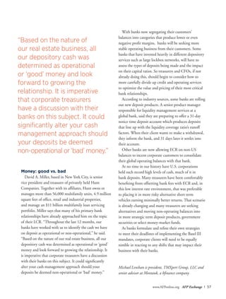 www.AFPonline.org AFP Exchange I 57
Money: good vs. bad
David A. Miller, based in New York City, is senior
vice president and treasurer of privately held Hunt
Companies. Together with its affiliates, Hunt owns or
manages more than 56,000 multifamily units, 4.9 million
square feet of office, retail and industrial properties,
and manage an $11 billion multifamily loan servicing
portfolio. Miller says that many of his primary bank
relationships have already approached him on the topic
of their LCR. “Throughout the last 12 months, our
banks have worked with us to identify the cash we have
on deposit as operational or non-operational,” he said.
“Based on the nature of our real estate business, all our
depository cash was determined as operational or ‘good’
money and look forward to growing the relationship. It
is imperative that corporate treasurers have a discussion
with their banks on this subject. It could significantly
alter your cash management approach should your
deposits be deemed non-operational or ‘bad’ money.”
With banks now segregating their customers’
balances into categories that produce lower or even
negative profit margins, banks will be seeking more
stable operating business from their customers. Some
banks that have invested heavily in different depository
services such as large lockbox networks, will have to
assess the types of deposits being made and the impact
on their capital ratios. So treasurers and CFOs, if not
already doing this, should begin to consider how to
more carefully divide up credit and operating services
to optimize the value and pricing of their most critical
bank relationships.
According to industry sources, some banks are rolling
out new deposit products. A senior product manager
responsible for liquidity management services at a
global bank, said they are preparing to offer a 31-day
notice time deposit account which produces deposits
that line up with the liquidity coverage ratio’s runoff
factors. When their client wants to make a withdrawal,
they inform the bank, and 31 days later it settles into
their account.
Other banks are now allowing ECR on non-US
balances to incent corporate customers to consolidate
their global operating balances with that bank.
At no time in our history have U.S. corporations
held such record high levels of cash, much of it in
bank deposits. Many treasurers have been comfortably
benefiting from offsetting bank fees with ECR and, in
this low interest rate environment, that was preferable
to placing it in more risky alternative short term
vehicles earning minimally better returns. That scenario
is already changing and many treasurers are seeking
alternatives and moving non-operating balances into
in more strategic term deposit products, government
securities or select money-market funds.
As banks formulate and refine their own strategies
to meet their deadlines of implementing the Basel III
mandates, corporate clients will need to be equally
nimble in reacting to any shifts that may impact their
business with their banks.
Michael Lenihan is president, TMXpert Group, LLC and
senior advisor at Montauk, a bfinance company
“Based on the nature of
our real estate business, all
our depository cash was
determined as operational
or ‘good’ money and look
forward to growing the
relationship. It is imperative
that corporate treasurers
have a discussion with their
banks on this subject. It could
significantly alter your cash
management approach should
your deposits be deemed
non-operational or ‘bad’ money.”
 