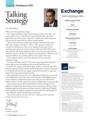 4 I AFP Exchange July/August 2015
President and Chief Executive Officer
James A. Kaitz
Editorial Content Director
Ira Apfel
Editor
Andrew Deichler
Publications Manager
Amy B. Cooley
Web Editor
Jane Fitzgerald
Contributing AFP Writers
Nilly Essaides
Advertising
Kevin Boyle
Sales Executive
AFP Exchange
4520 East-West Highway, Suite 750
Bethesda, MD 20814
T: 301.907.2862
F: 301.907.2864
www.AFPonline.org
Exchange@AFPonline.org
Dear AFP Members,
What is your talent acquisition strategy?
Every treasury and finance executive knows that great staff are hard to find—and
nearly as hard to retain. So why, then, do so many executives take a wait-and-see
approach? By wait-and-see I mean: “Wait until a valuable team member departs and
then see what the resumes look like after the opening is posted.”
Today’s treasury and finance leaders need a strategy to identify top talent in the
field—and a strategy to retain them. To devise a talent strategy, you need to ask
a number of critical questions. How are you engaging with your team? Are you
motivating and training them to become treasury and finance leaders? What are the
most important skills treasury and finance leaders of tomorrow need today? Treasury
and finance executives talk about the importance of communication, collaboration and
negotiation skills, but are you doing anything to train people in these areas?
AFP can help you begin to answer these questions and create your talent
acquisition strategy.
For starters, AFP offers a fantastic CTC Guide to Attracting & Retaining Talent. It
features eight treasurers discussing how they successfully build their teams.
As part of your strategy, you also need to figure out how to compensate staff. AFP’s
Annual Compensation Survey provides detailed job descriptions and salary information
for 20 different job titles. You can compare compensation levels based on experience,
education level and organizational characteristics.
After reading what your peers have to say and crafting a job description, you can visit
AFP’s Global Career Center. That’s where you’ll find nearly 2,000 qualified corporate
treasury and finance professionals to choose from. These are some of the best and
brightest minds in our field—and they’re ready to start adding value to your team today.
Last, but not least, there is AFP’s Annual Conference in Denver, October 18-21. In
addition to our popular three-day Executive Institute, we are proud to offer four executive
leadership sessions by and for treasury and finance executives. Leaders from McDonald’s,
Twitter and other top companies will discuss how they develop talent, lead through crisis,
create collaborative cultures, and build business partnerships.
Those are four steps you can take on the way to crafting your talent acquisition
strategy. The next steps are up to you.
Sincerely…
Jim Kaitz
President and CEO
From the President & CEO
Talking
Strategy
Exchange
About AFP®
Headquartered outside Washington, D.C., the
Association for Financial Professionals (AFP) is
the professional society that represents finance
executives globally. AFP established and
administers the Certified Treasury ProfessionalTM
and Certified Corporate FP&A ProfessionalTM
credentials, which set standards of excellence
in finance. The quarterly AFP Corporate Cash
Indicators® serve as a bellwether of economic
growth. The AFP Annual Conference is the
largest networking event for corporate finance
professionals in the world.
AFP, Association for Financial Professionals,
Certified Treasury Professional, and
Certified Corporate Financial Planning &
Analysis Professional are registered trademarks
of the Association for Financial Professionals.
©
2015 Association for Financial Professionals, Inc.
All Rights Reserved.
AFP Exchange, July/August 2015 (ISSN 1528-4077), is
published monthly for 10 months per year, bimonthly Jan/
Feb and July/Aug at $90 per year for nonmembers by the
Association for Financial Professionals, 4520 East-West
Highway, Suite 750, Bethesda, MD 20814. Periodicals postage
at Bethesda, MD, and additional mailing offices.
POSTMASTER: Send address changes to AFP Exchange,
4520 East-West Highway, Suite 750, Bethesda, MD 20814.
 