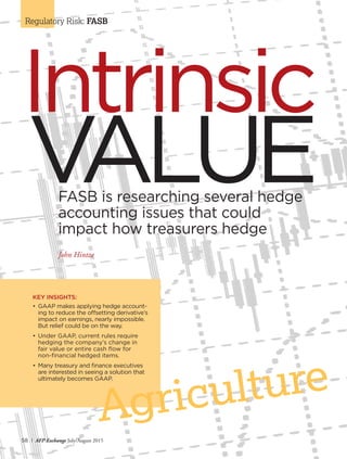 58 I AFP Exchange July/August 2015
Regulatory Risk: FASB
VALUE
Intrinsic
FASB is researching several hedge
accounting issues that could
impact how treasurers hedge
John Hintze
KEY INSIGHTS:
•	GAAP makes applying hedge account-
ing to reduce the offsetting derivative’s
impact on earnings, nearly impossible.
But relief could be on the way.
•	Under GAAP, current rules require
hedging the company’s change in
	 fair value or entire cash flow for
	 non-financial hedged items.
•	Many treasury and finance executives
are interested in seeing a solution that
ultimately becomes GAAP.
Agriculture
 