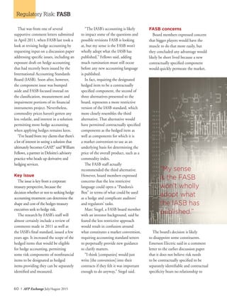 60 I AFP Exchange July/August 2015
Regulatory Risk: FASB
That was from one of several
supportive comment letters submitted
in April 2011, when FASB last took a
look at revising hedge accounting by
requesting input on a discussion paper
addressing specific issues, including an
exposure draft on hedge accounting
that had recently been issued by the
International Accounting Standards
Board (IASB). Soon after, however,
the component issue was bumped
aside and FASB focused instead on
the classification, measurement and
impairment portions of its financial
instruments project. Nevertheless,
commodity prices haven’t gotten any
less volatile, and interest in a solution
permitting more hedge accounting
when applying hedges remains keen.
“I’ve heard from my clients that there’s
a lot of interest in seeing a solution that
ultimately becomes GAAP,” said William
Fellows, a partner in Deloitte’s advisory
practice who heads up derivative and
hedging services.
Key issue
The issue is key from a corporate
treasury perspective, because the
decision whether or not to seeking hedge
accounting treatment can determine the
shape and cost of the hedges treasury
executives seek to hedge risk.
The research by FASB’s staff will
almost certainly include a review of
comments made in 2011 as well as
the IASB’s final standard, issued a few
years ago. It increased the scope of the
hedged items that would be eligible
for hedge accounting, permitting
some risk components of nonfinancial
items to be designated as hedged
items providing they can be separately
identified and measured.
“The IASB’s accounting is likely
to impact some of the questions and
possible revisions FASB is looking
at, but my sense is the FASB won’t
wholly adopt what the IASB has
published,” Fellows said, adding
much rumination must still occur
before any new accounting language
is published.
In fact, requiring the designated
hedged item to be a contractually
specified component, the second of
three alternatives presented to the
board, represents a more restrictive
version of the IASB standard, which
more closely resembles the third
alternative. That alternative would
have permitted contractually specified
components as the hedged item as
well as components for which it is
a market convention to use as an
underlying basis for determining the
price of the overall product, such as a
commodity index.
The FASB staff actually
recommended the third alternative.
However, board members expressed
concerns that the less restrictive
language could open a “Pandora’s
Box” in terms of what could be used
as a hedge and complicate auditors’
and regulators’ tasks.
Marc Siegel, a FASB board member
with an investor background, said he
feared the less restrictive approach
would result in confusion around
what constitutes a market convention,
requiring accounting standard setters
to perpetually provide new guidance
to clarify matters.
“I think [companies] would just
write [the convention] into their
contracts if they felt it was important
enough to do anyway,” Siegel said.
FASB concerns
Board members expressed concern
that bigger players would have the
muscle to do that more easily, but
they concluded any advantage would
likely be short lived because a new
contractually specified component
would quickly permeate the market.
The board’s decision is likely
to disappoint some constituents.
Emerson Electric said in a comment
letter to the earlier discussion paper
that it does not believe risk needs
to be contractually specified to be
separately identifiable and contractual
specificity bears no relationship to
“My sense
is the FASB
won’t wholly
adopt what
the IASB has
published.”
 