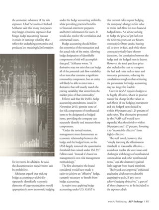 www.AFPonline.org AFP Exchange I 61
the economic substance of the risk
exposure. Chief Accountant Richard
Schlueter said that many companies
may hedge economic exposures but
forego hedge accounting because
it results in earnings volatility that
reflect the underlying economics and
produces less meaningful information
under the hedge accounting umbrella,
while providing practical benefits
to financial-statement preparers
and better information for users. It
would also resolve the correlation and
contractual issues.
Hedge accounting should follow
the economics of the transaction and
the actual risks of the entity. Allowing
hedge designation of identifiable
components of risk will accomplish
that goal,” Schlueter wrote. “A
derivative may not exist that can hedge
all of the potential cash flow variability
of an item that contains a significant
commodity component, but an entity
will likely be able to enter into a
derivative that will exactly match the
pricing variability that stems from the
market price of that commodity.”
Fellows said that the IASB’s hedge
accounting amendment, issued in
November 2013, permits some of
the risk components of nonfinancial
items to be designated as hedged
items, providing the company can
separately identify and measure those
components.
“Under the revised version,
management must demonstrate an
economic relationship between the
hedge and the hedged item, so the
IASB largely removed the quantitative
threshold that existed under IAS 39,”
Fellows said. “Instead it’s based on
management’s own risk management
methodology.”
The first alternative the board
considered would have made it
easier to achieve an “effective” hedge,
currently necessary to benefit from
hedge accounting.
A major issue applying hedge
accounting under U.S. GAAP is
that current rules require hedging
the company’s change in fair value
or entire cash flow for non-financial
hedged items. An airline seeking
to hedge the price of jet fuel over
the next two years can use futures
contracts for Brent crude, heating
oil, or even jet fuel, and while those
contracts typically have shorter
durations, the correlation between the
hedge and the hedged item is decent.
However, the total purchase price
also includes the cost to transport
the fuel and costs such as taxes and
insurance premiums, reducing the
correlation enough so that achieving
the parameters for hedge accounting
may no longer be feasible.
Current GAAP requires hedges to
be highly effective, which in practice
means the change in the values or
cash flows of the hedging instrument
and the hedged item should be
within 80 percent and 125 percent of
each other. The alternative presented
by the FASB staff would have
expanded that threshold to within
60 percent and 167 percent, lowering
it to “reasonably effective” from
highly effective.
The staff noted, however, that
“simply lowering the effectiveness
threshold to reasonable effective…
would not resolve the core issues and
challenges with hedges of nonfinancial
commodities and other nonfinancial
items,” and the alternative gained
little support from board members.
The board also approved “enhanced
qualitative disclosures to describe
quantitative goals, if any, set to
achieve hedging objectives,” a part of
all three alternatives, to be included in
the exposure draft.
for investors. In addition, he said,
the documentation requirements can
be prohibitive.
Schlueter argued that making
hedge accounting available for
separately identifiable economic
elements of larger transactions would
appropriately move economic hedging
 