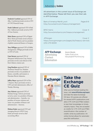 www.AFPonline.org AFP Exchange I 63
All advertisers in the current issue of Exchange are
identified below. Please tell them you saw their ads
in AFP Exchange.
Advertsing Index
Bank of America Merrill Lynch	 Pages 8-9
http://www.baml.com/treasurymanagement
BMO Harris	 Cover 4
http://www.bmoharris.com/treasurymanagement
JPMorgan	 Cover 2
https://www.jpmorgan.com/pages/cib/treasury-services
(212) 270-6000
Kevin Boyle
Sales Executive
kboyle@AFPonline.org
Frederick Crawford appointed CFO of
Aflac. Crawford previously served as CFO
of CNO Financial Group.
Frank Calderoni appointed CFO of Red
Hat. Calderoni previously served as CFO
of Cisco Systems.
Hoke Horne appointed CFO of Digital
River. Horne previously served as finance
chief of North America and vice president
of global commercial finance at Groupon.
Tony DiPippa appointed CFO of Edible
Arrangements. DiPippa previously served
as CFO of Cache.
Liam Stewart appointed CFO of
Macquarie Infrastructure Corp. Stewart
previously served as asset director of the
firm’s Atlantic aviation unit.
Greg Hazelton appointed CFO of
Northwest Natural Gas. Hazelton
previously served as vice president of
finance, controller, and treasurer at
Hawaiian Electric Industries.
Jeffrey Boyer appointed CFO of Pier
1 Imports. Boyer previously served as
CFO and chief administrative officer of
Tuesday Morning.
Amy Schwetz appointed CFO of
Peabody Energy. Schwetz previously
served as senior vice president of finance
and administration – Australia, vice
president of investor relations and
senior vice president of finance and
administration – Americas.
Hisham Kader appointed CFO and
managing director of W.P. Carey.
Kader previously served as chief
accounting officer.
ExchangeAssociation for Financial Professionals’ Monthly Magazine
July/August 2015
Plus:
Bombardier’s
strategy to improve
cash management
Results of the 2015 AFP
Liquidity Survey
2 finance execs explain
their capex plans
How Wal-Mart maximizes
shareholder value
Creating an international
investment program
Spending corporate cash,
treasurers must choose wisely
BIG
Decision
After you’ve finished reading this
issue, visit www.AFPonline.org/cequiz
and take the latest Exchange
CE Quiz. CE quizzes are offered
for several AFP’s publications and
allow CTP, CCM and FP&A holders
to test their knowledge on timely
industry topics. They are accepted
as credits for CTP, CCM and FP&A
recertification—the number of
credits varies by publication. An
online format allows for automatic
pass/fail notification.
Take the
Exchange
CE Quiz
AFP Exchange
Advertising
Contact
Information
 