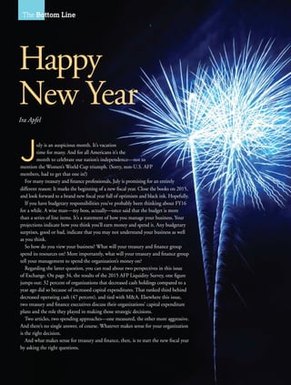 64 I AFP Exchange July/August 2015
The Bottom Line
July is an auspicious month. It’s vacation
time for many. And for all Americans it’s the
month to celebrate our nation’s independence—not to
mention the Women’s World Cup triumph. (Sorry, non-U.S. AFP
members, had to get that one in!)
For many treasury and finance professionals, July is promising for an entirely
different reason: It marks the beginning of a new fiscal year. Close the books on 2015,
and look forward to a brand new fiscal year full of optimism and black ink. Hopefully.
If you have budgetary responsibilities you’ve probably been thinking about FY16
for a while. A wise man—my boss, actually—once said that the budget is more
than a series of line items. It’s a statement of how you manage your business. Your
projections indicate how you think you’ll earn money and spend it. Any budgetary
surprises, good or bad, indicate that you may not understand your business as well
as you think.
So how do you view your business? What will your treasury and finance group
spend its resources on? More importantly, what will your treasury and finance group
tell your management to spend the organization’s money on?
Regarding the latter question, you can read about two perspectives in this issue
of Exchange. On page 34, the results of the 2015 AFP Liquidity Survey, one figure
jumps out: 32 percent of organizations that decreased cash holdings compared to a
year ago did so because of increased capital expenditures. That ranked third behind
decreased operating cash (47 percent), and tied with M&A. Elsewhere this issue,
two treasury and finance executives discuss their organizations’ capital expenditure
plans and the role they played in making those strategic decisions.
Two articles, two spending approaches—one measured, the other more aggressive.
And there’s no single answer, of course. Whatever makes sense for your organization
is the right decision.
And what makes sense for treasury and finance, then, is to start the new fiscal year
by asking the right questions.
Happy
New Year
Ira Apfel
 