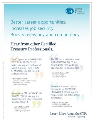 AFP,AssociationforFinancialProfessionalsandtheAFPlogoareregisteredtrademarksoftheAssociationforFinancialProfessionals.©2/15.
Hear from other Certified
Treasury Professionals.
Better career opportunities.
Increases job security.
Boosts relevancy and competency.
I earned the CTP to EXPAND MY
KNOWLEDGE of treasury and
finance beyond what my current
position required.
—Scott J. McFerren, CTP
Executive Director
CMS Energy Corporation
The CTP provides a WORLDWIDE
VIEW OF BEST PRACTICES
within treasury and the financial
world. It provides the ETHICAL
STANDARDS that are essential
and fundamental.
—Beatriz Saldivar, CTP
Executive Director, Global Treasury
& Payment Risk Solutions
Expertus Technologies
Learn More About the CTP.
www.CTPcert.org
My recent promotion was in
part due to my EXPANDED
KNOWLEDGE of Treasury and
my pursuit of this distinguished
certification.
—Deborah Director, CTP
Business Support Manager
Bank of America Merrill Lynch
The CTP has provided me more
AUTHORITATIVE ROLES and
RESPONSIBILITIES, and more
opportunities for advancement.
– Danielle L. Massey, CTP
Finance Manager
King & Spalding LLP
 
