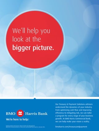 We’ll help you
look at the
bigger picture.
Our Treasury & Payment Solutions advisors
understand the dynamics of your industry.
From optimizing cash flow and improving
efficiency to mitigating risk, we can tailor
a program for every stage of your business
growth. At BMO Harris Commercial Bank,
we can help make your vision a reality.
bmoharris.com/treasuryandpayment
Banking products and services subject to bank and credit approval.
BMO Harris Commercial Bank is a trade name used by BMO Harris Bank N.A. Member FDIC.
 