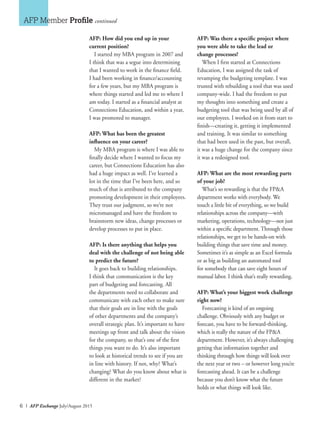 6 I AFP Exchange July/August 2015
AFP: How did you end up in your
current position?
I started my MBA program in 2007 and
I think that was a segue into determining
that I wanted to work in the finance field.
I had been working in finance/accounting
for a few years, but my MBA program is
where things started and led me to where I
am today. I started as a financial analyst at
Connections Education, and within a year,
I was promoted to manager.
AFP: What has been the greatest
influence on your career?
My MBA program is where I was able to
finally decide where I wanted to focus my
career, but Connections Education has also
had a huge impact as well. I’ve learned a
lot in the time that I’ve been here, and so
much of that is attributed to the company
promoting development in their employees.
They trust our judgment, so we’re not
micromanaged and have the freedom to
brainstorm new ideas, change processes or
develop processes to put in place.
AFP: Is there anything that helps you
deal with the challenge of not being able
to predict the future?
It goes back to building relationships.
I think that communication is the key
part of budgeting and forecasting. All
the departments need to collaborate and
communicate with each other to make sure
that their goals are in line with the goals
of other departments and the company’s
overall strategic plan. It’s important to have
meetings up front and talk about the vision
for the company, so that’s one of the first
things you want to do. It’s also important
to look at historical trends to see if you are
in line with history. If not, why? What’s
changing? What do you know about what is
different in the market?
AFP: Was there a specific project where
you were able to take the lead or
change processes?
When I first started at Connections
Education, I was assigned the task of
revamping the budgeting template. I was
trusted with rebuilding a tool that was used
company-wide. I had the freedom to put
my thoughts into something and create a
budgeting tool that was being used by all of
our employees. I worked on it from start to
finish—creating it, getting it implemented
and training. It was similar to something
that had been used in the past, but overall,
it was a huge change for the company since
it was a redesigned tool.
AFP: What are the most rewarding parts
of your job?
What’s so rewarding is that the FP&A
department works with everybody. We
touch a little bit of everything, so we build
relationships across the company—with
marketing, operations, technology—not just
within a specific department. Through those
relationships, we get to be hands-on with
building things that save time and money.
Sometimes it’s as simple as an Excel formula
or as big as building an automated tool
for somebody that can save eight hours of
manual labor. I think that’s really rewarding.
AFP: What’s your biggest work challenge
right now?
Forecasting is kind of an ongoing
challenge. Obviously with any budget or
forecast, you have to be forward-thinking,
which is really the nature of the FP&A
department. However, it’s always challenging
getting that information together and
thinking through how things will look over
the next year or two – or however long you’re
forecasting ahead. It can be a challenge
because you don’t know what the future
holds or what things will look like.
AFP Member Profile continued
 