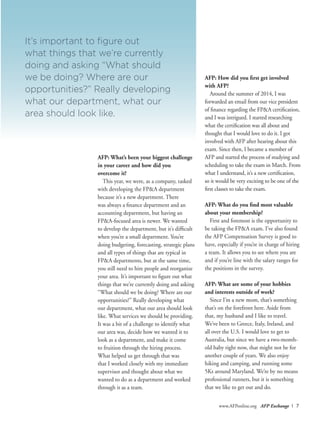 www.AFPonline.org AFP Exchange I 7
AFP: What’s been your biggest challenge
in your career and how did you
overcome it?
This year, we were, as a company, tasked
with developing the FP&A department
because it’s a new department. There
was always a finance department and an
accounting department, but having an
FP&A-focused area is newer. We wanted
to develop the department, but it’s difficult
when you’re a small department. You’re
doing budgeting, forecasting, strategic plans
and all types of things that are typical in
FP&A departments, but at the same time,
you still need to hire people and reorganize
your area. It’s important to figure out what
things that we’re currently doing and asking
“What should we be doing? Where are our
opportunities?” Really developing what
our department, what our area should look
like. What services we should be providing.
It was a bit of a challenge to identify what
our area was, decide how we wanted it to
look as a department, and make it come
to fruition through the hiring process.
What helped us get through that was
that I worked closely with my immediate
supervisor and thought about what we
wanted to do as a department and worked
through it as a team.
AFP: How did you first get involved
with AFP?
Around the summer of 2014, I was
forwarded an email from our vice president
of finance regarding the FP&A certification,
and I was intrigued. I started researching
what the certification was all about and
thought that I would love to do it. I got
involved with AFP after hearing about this
exam. Since then, I became a member of
AFP and started the process of studying and
scheduling to take the exam in March. From
what I understand, it’s a new certification,
so it would be very exciting to be one of the
first classes to take the exam.
AFP: What do you find most valuable
about your membership?
First and foremost is the opportunity to
be taking the FP&A exam. I’ve also found
the AFP Compensation Survey is good to
have, especially if you’re in charge of hiring
a team. It allows you to see where you are
and if you’re line with the salary ranges for
the positions in the survey.
AFP: What are some of your hobbies
and interests outside of work?
Since I’m a new mom, that’s something
that’s on the forefront here. Aside from
that, my husband and I like to travel.
We’ve been to Greece, Italy, Ireland, and
all over the U.S. I would love to get to
Australia, but since we have a two-month-
old baby right now, that might not be for
another couple of years. We also enjoy
hiking and camping, and running some
5Ks around Maryland. We’re by no means
professional runners, but it is something
that we like to get out and do.
It’s important to figure out
what things that we’re currently
doing and asking “What should
we be doing? Where are our
opportunities?” Really developing
what our department, what our
area should look like.
 