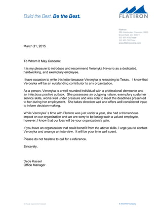 A HOCHTIEF CompanyAn Equal Opportunity Employer
March 31, 2015
To Whom It May Concern:
It is my pleasure to introduce and recommend Veronyka Navarro as a dedicated,
hardworking, and exemplary employee.
I have occasion to write this letter because Veronyka is relocating to Texas. I know that
Veronyka will be an outstanding contributor to any organization.
As a person, Veronyka is a well-rounded individual with a professional demeanor and
an infectious positive outlook. She possesses an outgoing nature, exemplary customer
service skills, works well under pressure and was able to meet the deadlines presented
to her during her employment. She takes direction well and offers well considered input
to inform decision-making.
While Veronyka’ s time with Flatiron was just under a year, she had a tremendous
impact on our organization and we are sorry to be losing such a valued employee,
however, I know that our loss will be your organization’s gain.
If you have an organization that could benefit from the above skills, I urge you to contact
Veronyka and arrange an interview. It will be your time well spent.
Please do not hesitate to call for a reference.
Sincerely,
Dede Kassel
Office Manager
Flatiron
385 Interlocken Crescent, #900
Broomfield, CO 80021
303 485 4050 MAIN
303 485 3922 FAX
www.flatironcorp.com
 