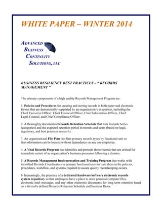 WHITE PAPER – WINTER 2014 
ADVANCED 
BUSINESS 
CONTINUITY 
SOLUTIONS, LLC 
BUSINESS RESILIENCY BEST PRACTICES – “ RECORDS MANAGEMENT ” 
The primary components of a high quality Records Management Program are: 
1. Policies and Procedures for creating and storing records in both paper and electronic 
format that are demonstrably supported by an organization’s executives, including the 
Chief Executive Officer, Chief Financial Officer, Chief Information Officer, Chief 
Legal Counsel, and Chief Compliance Officer. 
2. A thoroughly documented Records Retention Schedule that lists Records Series 
(categories) and the expected retention period in months and years (based on legal, 
regulatory, and best practices research). 
3. An organizational File Plan that lists primary records types by functional unit so 
that information can be located without dependence on any one employee. 
4. A Vital Records Program that identifies and protects those records that are critical for 
immediate restart of an organization’s business processes following a disaster. 
5. A Records Management Implementation and Training Program that works with 
identified Records Coordinators in primary functional units to train them in the policies, 
procedures, workflow, and systems required to assure quality recordkeeping occurs. 
6. Increasingly, the presence of a dedicated hardware/software electronic records 
system repository so that employees have a place to store personal computer files, 
electronic mail messages, and any other electronic documents for long term retention based on a formally defined Records Retention Schedule and business Rules.  