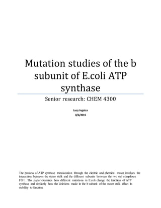 Mutation studies of the b
subunit of E.coli ATP
synthase
Senior research: CHEM 4300
Lucy Ingaiza
8/6/2015
The process of ATP synthase translocation through the electric and chemical motor involves the
interaction between the stator stalk and the different subunits between the two sub complexes
F0F1. This paper examines how different mutations in E.coli change the function of ATP
synthase and similarly how the deletions made in the b subunit of the stator stalk affect its
stability to function.
 