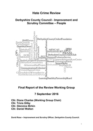1
Hate Crime Review
Derbyshire County Council - Improvement and
Scrutiny Committee – People
Final Report of the Review Working Group
7 September 2016
Cllr. Diane Charles (Working Group Chair)
Cllr. Tricia Gilby
Cllr. Glennice Birkin
Cllr. Daniel Walton
David Rose – Improvement and Scrutiny Officer, Derbyshire County Council.
 